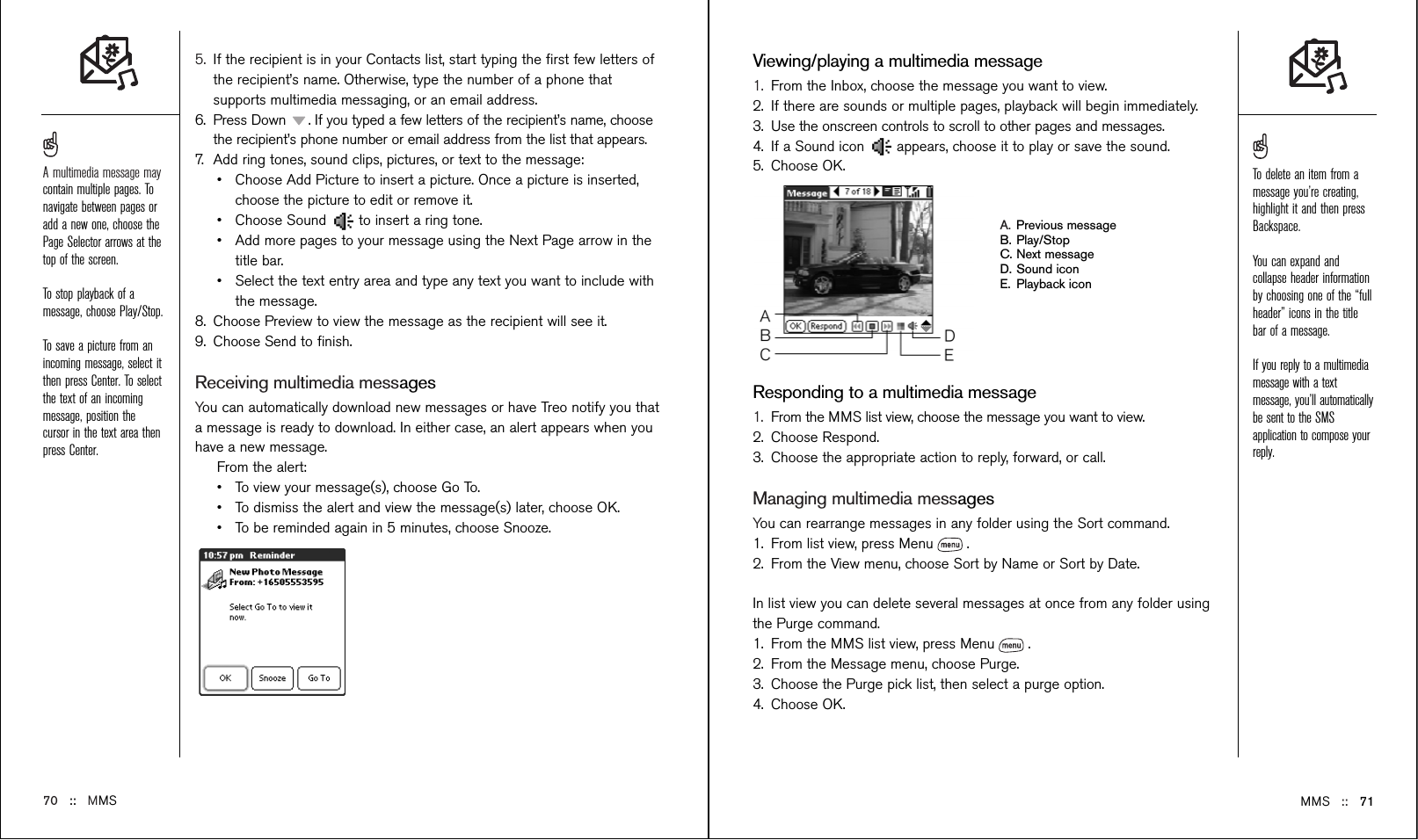 5. If the recipient is in your Contacts list, start typing the ﬁrst few letters ofthe recipient’s name. Otherwise, type the number of a phone thatsupports multimedia messaging, or an email address.6. Press Down  . If you typed a few letters of the recipient’s name, choosethe recipient’s phone number or email address from the list that appears.7. Add ring tones, sound clips, pictures, or text to the message:•Choose Add Picture to insert a picture. Once a picture is inserted,choose the picture to edit or remove it.•Choose Sound  to insert a ring tone.•Add more pages to your message using the Next Page arrow in thetitle bar.•Select the text entry area and type any text you want to include withthe message.8. Choose Preview to view the message as the recipient will see it.9. Choose Send to ﬁnish.Receiving multimedia messagesYou can automatically download new messages or have Treo notify you thata message is ready to download. In either case, an alert appears when youhave a new message.From the alert:•To view your message(s), choose Go To.•To dismiss the alert and view the message(s) later, choose OK.•To be reminded again in 5 minutes, choose Snooze.MMS ::   71Viewing/playing a multimedia message1. From the Inbox, choose the message you want to view.2. If there are sounds or multiple pages, playback will begin immediately.3. Use the onscreen controls to scroll to other pages and messages.4. If a Sound icon  appears, choose it to play or save the sound.5. Choose OK.A. Previous messageB. Play/StopC. Next messageD. Sound iconE. Playback iconResponding to a multimedia message1. From the MMS list view, choose the message you want to view.2. Choose Respond.3. Choose the appropriate action to reply, forward, or call.Managing multimedia messagesYou can rearrange messages in any folder using the Sort command. 1. From list view, press Menu .2. From the View menu, choose Sort by Name or Sort by Date. In list view you can delete several messages at once from any folder usingthe Purge command.1. From the MMS list view, press Menu .2. From the Message menu, choose Purge.3. Choose the Purge pick list, then select a purge option.4. Choose OK.70 ::   MMSA multimedia message maycontain multiple pages. Tonavigate between pages oradd a new one, choose thePage Selector arrows at thetop of the screen. To stop playback of amessage, choose Play/Stop. To save a picture from anincoming message, select itthen press Center. To selectthe text of an incomingmessage, position thecursor in the text area thenpress Center.To delete an item from amessage you’re creating,highlight it and then pressBackspace. You can expand andcollapse header informationby choosing one of the “fullheader” icons in the titlebar of a message. If you reply to a multimediamessage with a textmessage, you’ll automaticallybe sent to the SMSapplication to compose yourreply.