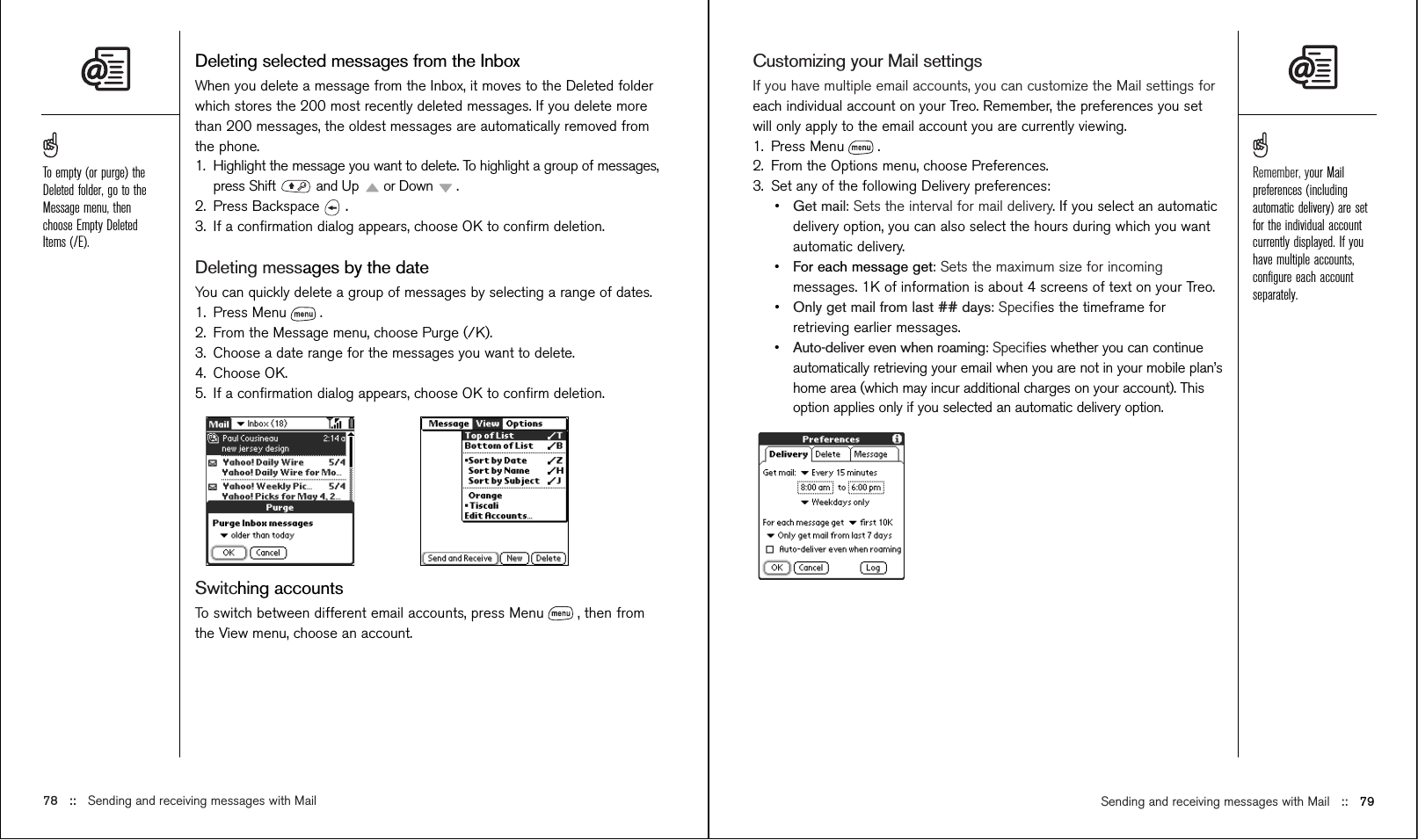 Sending and receiving messages with Mail ::   79Deleting selected messages from the InboxWhen you delete a message from the Inbox, it moves to the Deleted folderwhich stores the 200 most recently deleted messages. If you delete morethan 200 messages, the oldest messages are automatically removed fromthe phone. 1. Highlight the message you want to delete. To highlight a group of messages,press Shift  and Up  or Down  .2. Press Backspace  .3. If a conﬁrmation dialog appears, choose OK to conﬁrm deletion.Deleting messages by the dateYou can quickly delete a group of messages by selecting a range of dates.1. Press Menu .2. From the Message menu, choose Purge (/K).3. Choose a date range for the messages you want to delete.4. Choose OK.5. If a conﬁrmation dialog appears, choose OK to conﬁrm deletion.Switching accountsTo switch between different email accounts, press Menu , then fromthe View menu, choose an account.78 ::   Sending and receiving messages with MailCustomizing your Mail settingsIf you have multiple email accounts, you can customize the Mail settings foreach individual account on your Treo. Remember, the preferences you setwill only apply to the email account you are currently viewing.1. Press Menu .2. From the Options menu, choose Preferences.3. Set any of the following Delivery preferences:•Get mail: Sets the interval for mail delivery. If you select an automaticdelivery option, you can also select the hours during which you wantautomatic delivery.•For each message get: Sets the maximum size for incomingmessages. 1K of information is about 4 screens of text on your Treo.•Only get mail from last ## days: Speciﬁes the timeframe forretrieving earlier messages.•Auto-deliver even when roaming: Speciﬁes whether you can continueautomatically retrieving your email when you are not in your mobile plan’shome area (which may incur additional charges on your account). Thisoption applies only if you selected an automatic delivery option.Remember, your Mailpreferences (includingautomatic delivery) are setfor the individual accountcurrently displayed. If youhave multiple accounts,conﬁgure each accountseparately.To empty (or purge) theDeleted folder, go to theMessage menu, thenchoose Empty DeletedItems (/E).