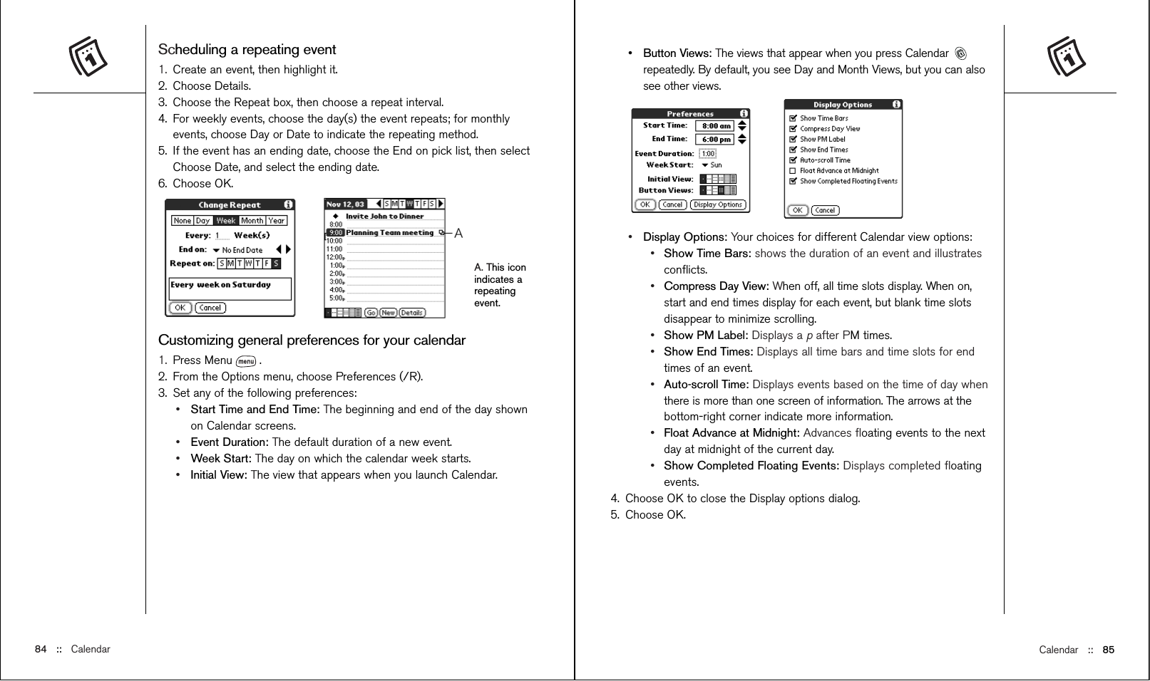 Calendar ::   85•Button Views: The views that appear when you press Calendar repeatedly. By default, you see Day and Month Views, but you can alsosee other views.•Display Options: Your choices for different Calendar view options:•Show Time Bars: shows the duration of an event and illustratesconﬂicts.•Compress Day View: When off, all time slots display. When on,start and end times display for each event, but blank time slotsdisappear to minimize scrolling. •Show PM Label: Displays a pafter PM times.•Show End Times: Displays all time bars and time slots for endtimes of an event.•Auto-scroll Time: Displays events based on the time of day whenthere is more than one screen of information. The arrows at thebottom-right corner indicate more information.•Float Advance at Midnight: Advances ﬂoating events to the nextday at midnight of the current day.•Show Completed Floating Events: Displays completed ﬂoatingevents.4. Choose OK to close the Display options dialog.5. Choose OK.Scheduling a repeating event1. Create an event, then highlight it.2. Choose Details.3. Choose the Repeat box, then choose a repeat interval. 4. For weekly events, choose the day(s) the event repeats; for monthlyevents, choose Day or Date to indicate the repeating method.5. If the event has an ending date, choose the End on pick list, then selectChoose Date, and select the ending date.6. Choose OK.A. This iconindicates arepeatingevent.Customizing general preferences for your calendar1. Press Menu . 2. From the Options menu, choose Preferences (/R).3. Set any of the following preferences:•Start Time and End Time: The beginning and end of the day shownon Calendar screens.•Event Duration: The default duration of a new event.•Week Start: The day on which the calendar week starts.•Initial View: The view that appears when you launch Calendar.84 ::   Calendar