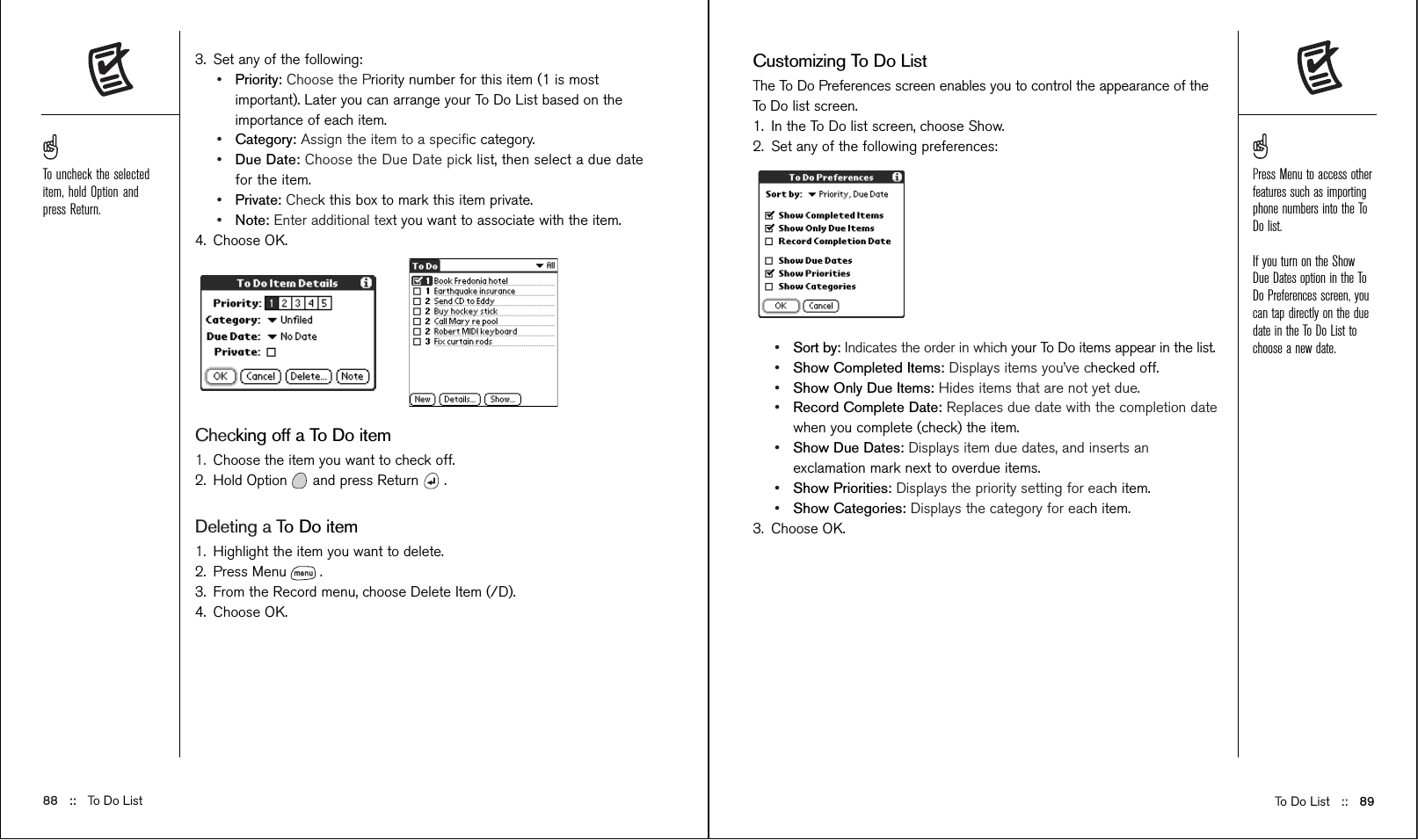 To Do List ::   89Customizing To Do ListThe To Do Preferences screen enables you to control the appearance of theTo Do list screen.1. In the To Do list screen, choose Show.2. Set any of the following preferences:•Sort by: Indicates the order in which your To Do items appear in the list.•Show Completed Items: Displays items you’ve checked off.•Show Only Due Items: Hides items that are not yet due.•Record Complete Date: Replaces due date with the completion datewhen you complete (check) the item.•Show Due Dates: Displays item due dates, and inserts anexclamation mark next to overdue items.•Show Priorities: Displays the priority setting for each item.•Show Categories: Displays the category for each item.3. Choose OK.3. Set any of the following: •Priority: Choose the Priority number for this item (1 is mostimportant). Later you can arrange your To Do List based on theimportance of each item.•Category: Assign the item to a speciﬁc category.•Due Date: Choose the Due Date pick list, then select a due datefor the item.•Private: Check this box to mark this item private.•Note: Enter additional text you want to associate with the item.4. Choose OK.Checking off a To Do item1. Choose the item you want to check off.2. Hold Option and press Return .Deleting a To Do item1. Highlight the item you want to delete.2. Press Menu .3. From the Record menu, choose Delete Item (/D).4. Choose OK.88 ::   To Do ListPress Menu to access otherfeatures such as importingphone numbers into the ToDo list.If you turn on the ShowDue Dates option in the ToDo Preferences screen, youcan tap directly on the duedate in the To Do List tochoose a new date.To uncheck the selecteditem, hold Option andpress Return.