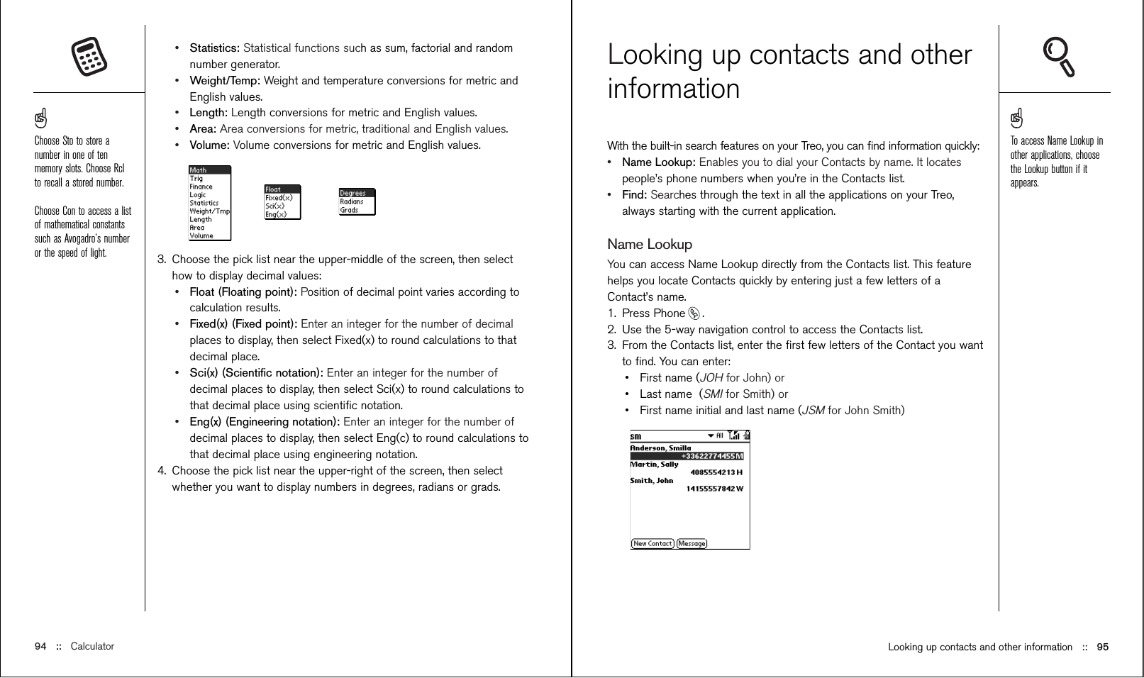 Looking up contacts and other information ::   95Looking up contacts and otherinformationWith the built-in search features on your Treo, you can ﬁnd information quickly:•Name Lookup: Enables you to dial your Contacts by name. It locatespeople’s phone numbers when you’re in the Contacts list.•Find: Searches through the text in all the applications on your Treo,always starting with the current application.Name LookupYou can access Name Lookup directly from the Contacts list. This featurehelps you locate Contacts quickly by entering just a few letters of aContact’s name.1. Press Phone .2. Use the 5-way navigation control to access the Contacts list.3. From the Contacts list, enter the ﬁrst few letters of the Contact you wantto ﬁnd. You can enter:•First name (JOHfor John) or•Last name  (SMIfor Smith) or•First name initial and last name (JSMfor John Smith)•Statistics: Statistical functions such as sum, factorial and randomnumber generator.•Weight/Temp: Weight and temperature conversions for metric andEnglish values.•Length: Length conversions for metric and English values.•Area: Area conversions for metric, traditional and English values.•Volume: Volume conversions for metric and English values.3. Choose the pick list near the upper-middle of the screen, then selecthow to display decimal values:•Float (Floating point): Position of decimal point varies according tocalculation results.•Fixed(x) (Fixed point): Enter an integer for the number of decimalplaces to display, then select Fixed(x) to round calculations to thatdecimal place.•Sci(x) (Scientiﬁc notation): Enter an integer for the number ofdecimal places to display, then select Sci(x) to round calculations tothat decimal place using scientiﬁc notation.•Eng(x) (Engineering notation): Enter an integer for the number ofdecimal places to display, then select Eng(c) to round calculations tothat decimal place using engineering notation.4. Choose the pick list near the upper-right of the screen, then selectwhether you want to display numbers in degrees, radians or grads.94 ::   CalculatorTo access Name Lookup inother applications, choosethe Lookup button if itappears.Choose Sto to store anumber in one of tenmemory slots. Choose Rclto recall a stored number.Choose Con to access a listof mathematical constantssuch as Avogadro’s numberor the speed of light.