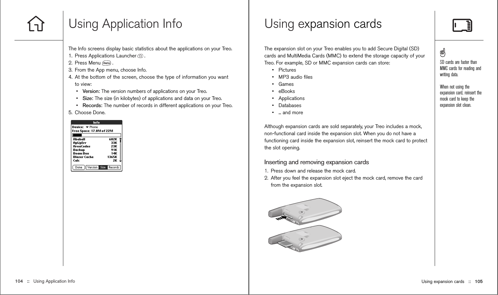 Using Application InfoThe Info screens display basic statistics about the applications on your Treo.1. Press Applications Launcher .2. Press Menu .3. From the App menu, choose Info.4. At the bottom of the screen, choose the type of information you wantto view:•Version: The version numbers of applications on your Treo.•Size: The size (in kilobytes) of applications and data on your Treo.•Records: The number of records in different applications on your Treo.5. Choose Done.Using expansion cards ::   105Using expansion cardsThe expansion slot on your Treo enables you to add Secure Digital (SD)cards and MultiMedia Cards (MMC) to extend the storage capacity of yourTreo. For example, SD or MMC expansion cards can store:•Pictures•MP3 audio ﬁles•Games•eBooks•Applications•Databases•... and moreAlthough expansion cards are sold separately, your Treo includes a mock,non-functional card inside the expansion slot. When you do not have afunctioning card inside the expansion slot, reinsert the mock card to protectthe slot opening. Inserting and removing expansion cards1. Press down and release the mock card.2. After you feel the expansion slot eject the mock card, remove the cardfrom the expansion slot.104 ::   Using Application InfoSD cards are faster thanMMC cards for reading andwriting data.When not using theexpansion card, reinsert themock card to keep theexpansion slot clean.