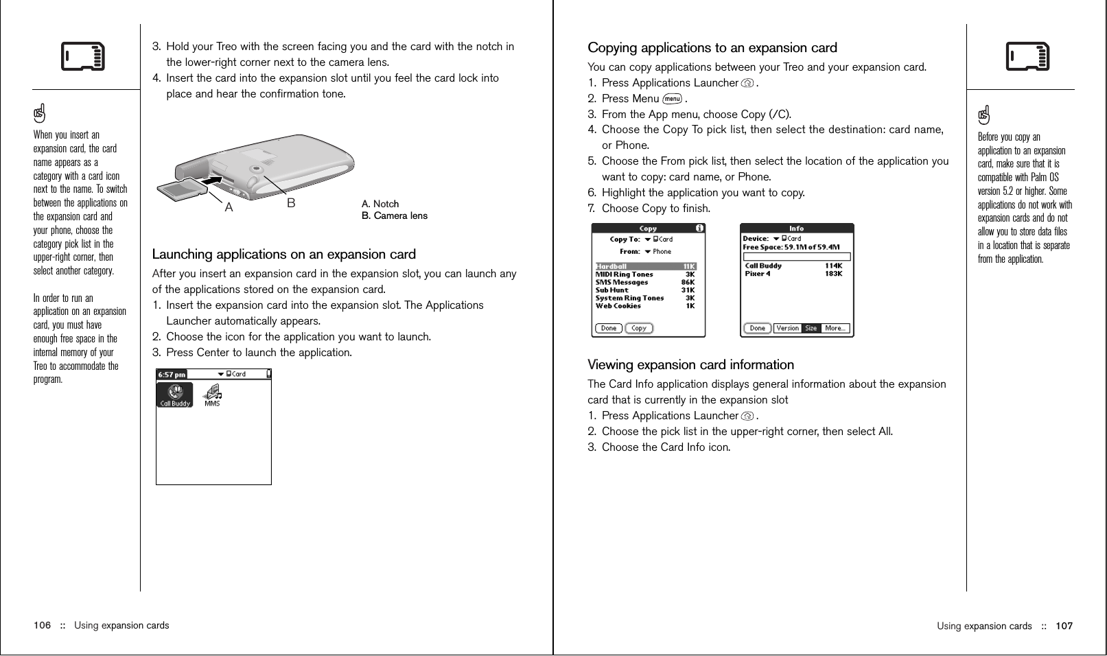 Using expansion cards ::   107Copying applications to an expansion cardYou can copy applications between your Treo and your expansion card.1. Press Applications Launcher . 2. Press Menu .3. From the App menu, choose Copy (/C).4. Choose the Copy To pick list, then select the destination: card name,or Phone.5. Choose the From pick list, then select the location of the application youwant to copy: card name, or Phone.6. Highlight the application you want to copy.7. Choose Copy to ﬁnish.Viewing expansion card informationThe Card Info application displays general information about the expansioncard that is currently in the expansion slot1. Press Applications Launcher .2. Choose the pick list in the upper-right corner, then select All.3. Choose the Card Info icon. 3. Hold your Treo with the screen facing you and the card with the notch inthe lower-right corner next to the camera lens.4. Insert the card into the expansion slot until you feel the card lock intoplace and hear the conﬁrmation tone. A. NotchB. Camera lensLaunching applications on an expansion cardAfter you insert an expansion card in the expansion slot, you can launch anyof the applications stored on the expansion card.1. Insert the expansion card into the expansion slot. The ApplicationsLauncher automatically appears.2. Choose the icon for the application you want to launch.3. Press Center to launch the application.AB106 ::   Using expansion cardsWhen you insert anexpansion card, the cardname appears as acategory with a card iconnext to the name. To switchbetween the applications onthe expansion card andyour phone, choose thecategory pick list in theupper-right corner, thenselect another category. In order to run anapplication on an expansioncard, you must haveenough free space in theinternal memory of yourTreo to accommodate theprogram.Before you copy anapplication to an expansioncard, make sure that it iscompatible with Palm OSversion 5.2 or higher. Someapplications do not work withexpansion cards and do notallow you to store data ﬁlesin a location that is separatefrom the application.