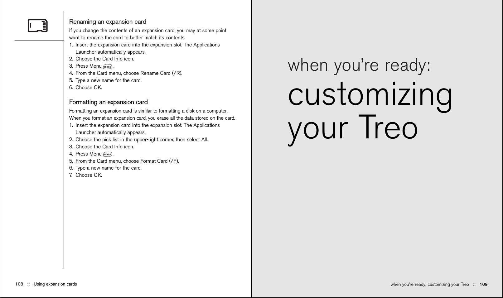 when you’re ready: customizing your Treo ::   109when you’re ready:customizingyour TreoRenaming an expansion cardIf you change the contents of an expansion card, you may at some pointwant to rename the card to better match its contents.1. Insert the expansion card into the expansion slot. The ApplicationsLauncher automatically appears.2. Choose the Card Info icon.3. Press Menu .4. From the Card menu, choose Rename Card (/R).5. Type a new name for the card.6. Choose OK.Formatting an expansion cardFormatting an expansion card is similar to formatting a disk on a computer.When you format an expansion card, you erase all the data stored on the card.1. Insert the expansion card into the expansion slot. The ApplicationsLauncher automatically appears.2. Choose the pick list in the upper-right corner, then select All.3. Choose the Card Info icon.4. Press Menu .5. From the Card menu, choose Format Card (/F).6. Type a new name for the card.7. Choose OK.108 ::   Using expansion cards