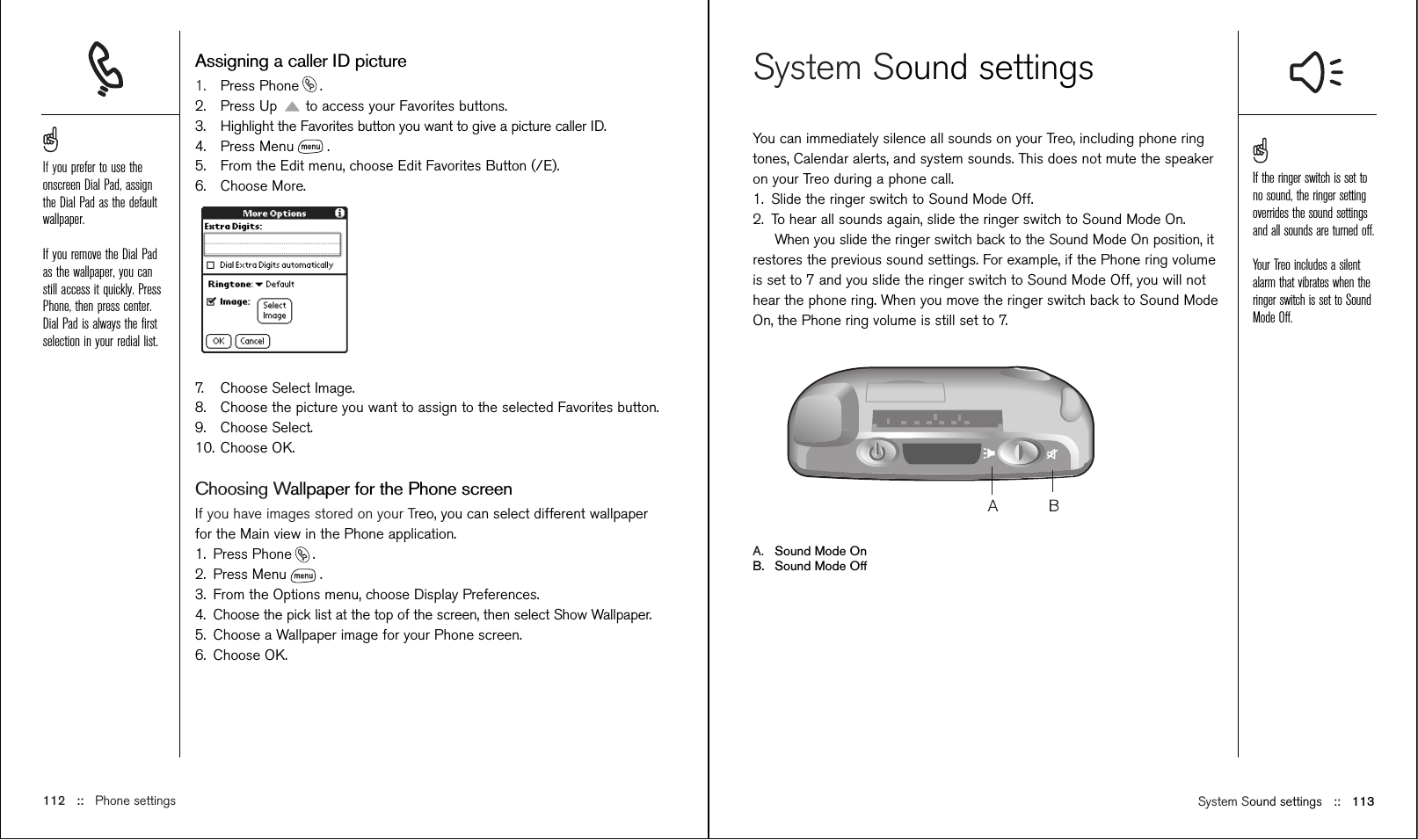 System Sound settings ::   113System Sound settingsYou can immediately silence all sounds on your Treo, including phone ringtones, Calendar alerts, and system sounds. This does not mute the speakeron your Treo during a phone call.1. Slide the ringer switch to Sound Mode Off.2. To hear all sounds again, slide the ringer switch to Sound Mode On.When you slide the ringer switch back to the Sound Mode On position, itrestores the previous sound settings. For example, if the Phone ring volumeis set to 7 and you slide the ringer switch to Sound Mode Off, you will nothear the phone ring. When you move the ringer switch back to Sound ModeOn, the Phone ring volume is still set to 7.A. Sound Mode OnB. Sound Mode OffAssigning a caller ID picture1. Press Phone .2. Press Up to access your Favorites buttons. 3. Highlight the Favorites button you want to give a picture caller ID.4. Press Menu .5. From the Edit menu, choose Edit Favorites Button (/E).6. Choose More.7. Choose Select Image. 8. Choose the picture you want to assign to the selected Favorites button. 9. Choose Select.10. Choose OK.Choosing Wallpaper for the Phone screenIf you have images stored on your Treo, you can select different wallpaperfor the Main view in the Phone application.1. Press Phone .2. Press Menu .3. From the Options menu, choose Display Preferences.4. Choose the pick list at the top of the screen, then select Show Wallpaper.5. Choose a Wallpaper image for your Phone screen.6. Choose OK.112 ::   Phone settingsIf you prefer to use theonscreen Dial Pad, assignthe Dial Pad as the defaultwallpaper.If you remove the Dial Padas the wallpaper, you canstill access it quickly. PressPhone, then press center.Dial Pad is always the ﬁrstselection in your redial list.If the ringer switch is set tono sound, the ringer settingoverrides the sound settingsand all sounds are turned off.Your Treo includes a silentalarm that vibrates when theringer switch is set to SoundMode Off. 