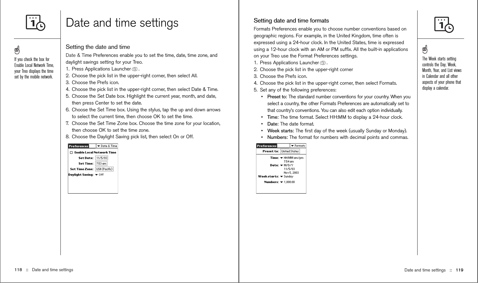 Date and time settings ::   119Setting date and time formatsFormats Preferences enable you to choose number conventions based ongeographic regions. For example, in the United Kingdom, time often isexpressed using a 24-hour clock. In the United States, time is expressedusing a 12-hour clock with an AM or PM sufﬁx. All the built-in applicationson your Treo use the Format Preferences settings. 1. Press Applications Launcher . 2. Choose the pick list in the upper-right corner3. Choose the Prefs icon. 4. Choose the pick list in the upper-right corner, then select Formats. 5. Set any of the following preferences:•Preset to: The standard number conventions for your country. When youselect a country, the other Formats Preferences are automatically set tothat country’s conventions. You can also edit each option individually.•Time: The time format. Select HH:MM to display a 24-hour clock.•Date: The date format.•Week starts: The ﬁrst day of the week (usually Sunday or Monday).•Numbers: The format for numbers with decimal points and commas.Date and time settingsSetting the date and timeDate &amp; Time Preferences enable you to set the time, date, time zone, anddaylight savings setting for your Treo. 1. Press Applications Launcher . 2. Choose the pick list in the upper-right corner, then select All.3. Choose the Prefs icon. 4. Choose the pick list in the upper-right corner, then select Date &amp; Time. 5. Choose the Set Date box. Highlight the current year, month, and date,then press Center to set the date.6. Choose the Set Time box. Using the stylus, tap the up and down arrowsto select the current time, then choose OK to set the time.7. Choose the Set Time Zone box. Choose the time zone for your location,then choose OK to set the time zone.8. Choose the Daylight Saving pick list, then select On or Off.118 ::   Date and time settingsThe Week starts settingcontrols the Day, Week,Month, Year, and List viewsin Calendar and all otheraspects of your phone thatdisplay a calendar.If you check the box forEnable Local Network Time,your Treo displays the timeset by the mobile network.