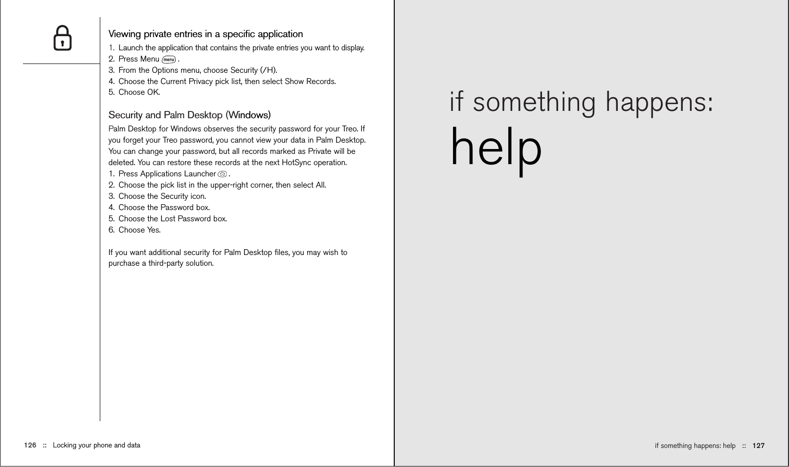 if something happens: help ::   127if something happens: helpViewing private entries in a speciﬁc application1. Launch the application that contains the private entries you want to display.2. Press Menu .3. From the Options menu, choose Security (/H).4. Choose the Current Privacy pick list, then select Show Records.5. Choose OK.Security and Palm Desktop (Windows)Palm Desktop for Windows observes the security password for your Treo. Ifyou forget your Treo password, you cannot view your data in Palm Desktop.You can change your password, but all records marked as Private will bedeleted. You can restore these records at the next HotSync operation.1. Press Applications Launcher . 2. Choose the pick list in the upper-right corner, then select All.3. Choose the Security icon. 4. Choose the Password box.5. Choose the Lost Password box.6. Choose Yes.If you want additional security for Palm Desktop ﬁles, you may wish topurchase a third-party solution.126 ::   Locking your phone and data