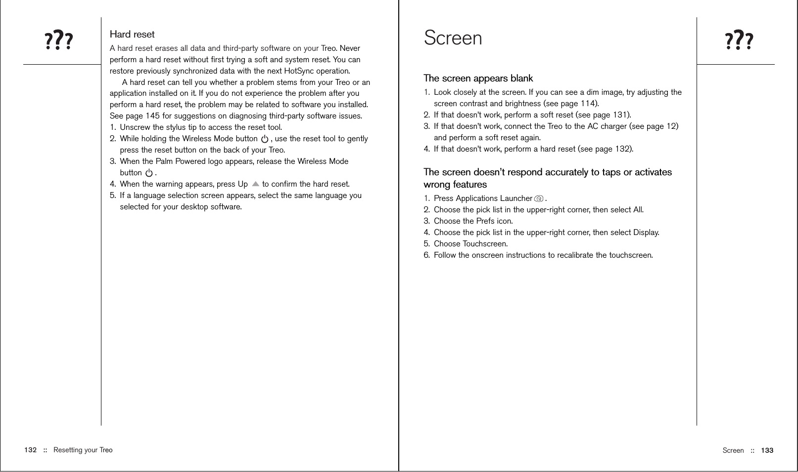 Screen ::   133ScreenThe screen appears blank1. Look closely at the screen. If you can see a dim image, try adjusting thescreen contrast and brightness (see page 114). 2. If that doesn’t work, perform a soft reset (see page 131).3. If that doesn’t work, connect the Treo to the AC charger (see page 12)and perform a soft reset again.4. If that doesn’t work, perform a hard reset (see page 132).The screen doesn’t respond accurately to taps or activateswrong features1. Press Applications Launcher . 2. Choose the pick list in the upper-right corner, then select All.3. Choose the Prefs icon.  4. Choose the pick list in the upper-right corner, then select Display.5. Choose Touchscreen. 6. Follow the onscreen instructions to recalibrate the touchscreen.Hard resetA hard reset erases all data and third-party software on your Treo. Neverperform a hard reset without ﬁrst trying a soft and system reset. You canrestore previously synchronized data with the next HotSync operation. A hard reset can tell you whether a problem stems from your Treo or anapplication installed on it. If you do not experience the problem after youperform a hard reset, the problem may be related to software you installed.See page 145 for suggestions on diagnosing third-party software issues.1. Unscrew the stylus tip to access the reset tool.2. While holding the Wireless Mode button , use the reset tool to gentlypress the reset button on the back of your Treo.3. When the Palm Powered logo appears, release the Wireless Modebutton .4. When the warning appears, press Up  to conﬁrm the hard reset.5. If a language selection screen appears, select the same language youselected for your desktop software. 132 ::   Resetting your Treo