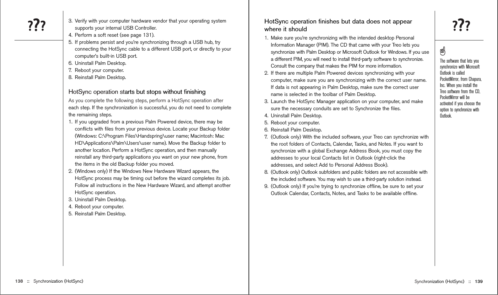 Synchronization (HotSync) ::   139HotSync operation ﬁnishes but data does not appearwhere it should1. Make sure you’re synchronizing with the intended desktop PersonalInformation Manager (PIM). The CD that came with your Treo lets yousynchronize with Palm Desktop or Microsoft Outlook for Windows. If you usea different PIM, you will need to install third-party software to synchronize.Consult the company that makes the PIM for more information.2. If there are multiple Palm Powered devices synchronizing with yourcomputer, make sure you are synchronizing with the correct user name.If data is not appearing in Palm Desktop, make sure the correct username is selected in the toolbar of Palm Desktop.3. Launch the HotSync Manager application on your computer, and makesure the necessary conduits are set to Synchronize the ﬁles.4. Uninstall Palm Desktop.5. Reboot your computer.6. Reinstall Palm Desktop.7. (Outlook only) With the included software, your Treo can synchronize withthe root folders of Contacts, Calendar, Tasks, and Notes. If you want tosynchronize with a global Exchange Address Book, you must copy theaddresses to your local Contacts list in Outlook (right-click theaddresses, and select Add to Personal Address Book). 8.  (Outlook only) Outlook subfolders and public folders are not accessible withthe included software. You may wish to use a third-party solution instead.9. (Outlook only) If you’re trying to synchronize ofﬂine, be sure to set yourOutlook Calendar, Contacts, Notes, and Tasks to be available ofﬂine.3. Verify with your computer hardware vendor that your operating systemsupports your internal USB Controller.4. Perform a soft reset (see page 131).5. If problems persist and you’re synchronizing through a USB hub, tryconnecting the HotSync cable to a different USB port, or directly to yourcomputer’s built-in USB port. 6. Uninstall Palm Desktop.7. Reboot your computer.8. Reinstall Palm Desktop.HotSync operation starts but stops without ﬁnishingAs you complete the following steps, perform a HotSync operation aftereach step. If the synchronization is successful, you do not need to completethe remaining steps.  1. If you upgraded from a previous Palm Powered device, there may beconﬂicts with ﬁles from your previous device. Locate your Backup folder(Windows: C:\Program Files\Handspring\user name; Macintosh: MacHD\Applications\Palm\Users\user name). Move the Backup folder toanother location. Perform a HotSync operation, and then manuallyreinstall any third-party applications you want on your new phone, fromthe items in the old Backup folder you moved.2. (Windows only) If the Windows New Hardware Wizard appears, theHotSync process may be timing out before the wizard completes its job.Follow all instructions in the New Hardware Wizard, and attempt anotherHotSync operation.3. Uninstall Palm Desktop.4. Reboot your computer.5. Reinstall Palm Desktop.138 ::   Synchronization (HotSync)The software that lets yousynchronize with MicrosoftOutlook is calledPocketMirror, from Chapura,Inc. When you install theTreo software from the CD,PocketMirror will beactivated if you choose theoption to synchronize withOutlook.