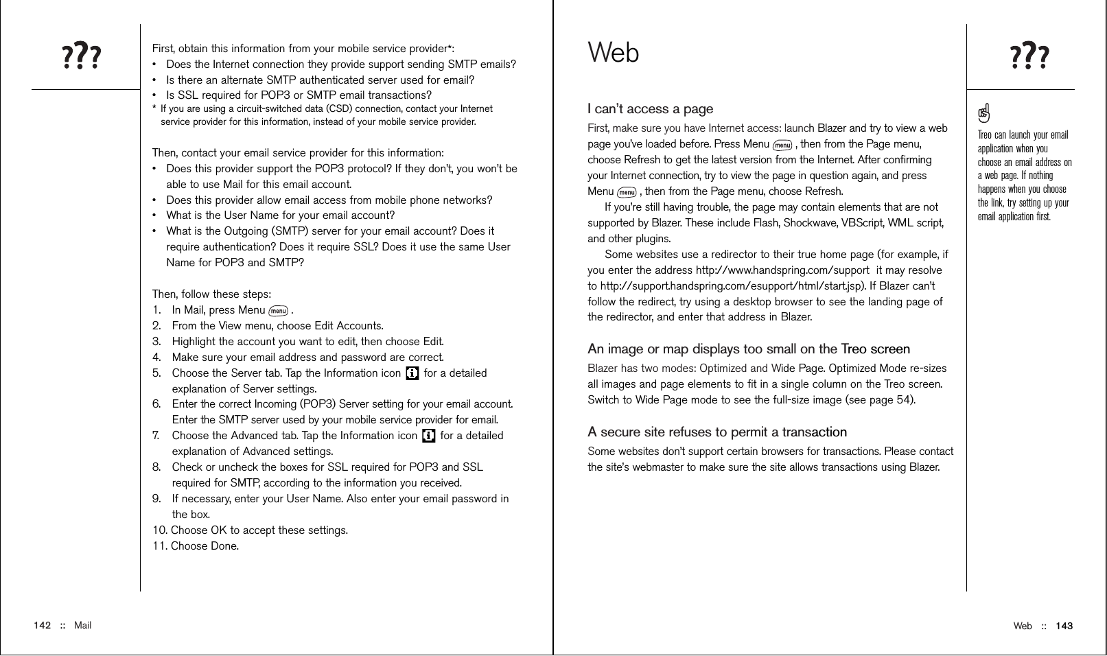 Web ::   143WebI can’t access a pageFirst, make sure you have Internet access: launch Blazer and try to view a webpage you’ve loaded before. Press Menu , then from the Page menu,choose Refresh to get the latest version from the Internet. After conﬁrmingyour Internet connection, try to view the page in question again, and pressMenu , then from the Page menu, choose Refresh.If you’re still having trouble, the page may contain elements that are notsupported by Blazer. These include Flash, Shockwave, VBScript, WML script,and other plugins.Some websites use a redirector to their true home page (for example, ifyou enter the address http://www.handspring.com/support  it may resolveto http://support.handspring.com/esupport/html/start.jsp). If Blazer can’tfollow the redirect, try using a desktop browser to see the landing page ofthe redirector, and enter that address in Blazer.An image or map displays too small on the Treo screenBlazer has two modes: Optimized and Wide Page. Optimized Mode re-sizesall images and page elements to ﬁt in a single column on the Treo screen.Switch to Wide Page mode to see the full-size image (see page 54).A secure site refuses to permit a transactionSome websites don’t support certain browsers for transactions. Please contactthe site’s webmaster to make sure the site allows transactions using Blazer. First, obtain this information from your mobile service provider*: •Does the Internet connection they provide support sending SMTP emails?•Is there an alternate SMTP authenticated server used for email?•Is SSL required for POP3 or SMTP email transactions?*If you are using a circuit-switched data (CSD) connection, contact your Internetservice provider for this information, instead of your mobile service provider.Then, contact your email service provider for this information:•Does this provider support the POP3 protocol? If they don’t, you won’t beable to use Mail for this email account.•Does this provider allow email access from mobile phone networks?•What is the User Name for your email account?•What is the Outgoing (SMTP) server for your email account? Does itrequire authentication? Does it require SSL? Does it use the same UserName for POP3 and SMTP?Then, follow these steps:1. In Mail, press Menu .2. From the View menu, choose Edit Accounts.3. Highlight the account you want to edit, then choose Edit.4. Make sure your email address and password are correct.5. Choose the Server tab. Tap the Information icon  for a detailedexplanation of Server settings.6. Enter the correct Incoming (POP3) Server setting for your email account.Enter the SMTP server used by your mobile service provider for email. 7. Choose the Advanced tab. Tap the Information icon  for a detailedexplanation of Advanced settings.8. Check or uncheck the boxes for SSL required for POP3 and SSLrequired for SMTP, according to the information you received.9. If necessary, enter your User Name. Also enter your email password inthe box.10. Choose OK to accept these settings.11. Choose Done.142 ::   MailTreo can launch your emailapplication when youchoose an email address ona web page. If nothinghappens when you choosethe link, try setting up youremail application ﬁrst.