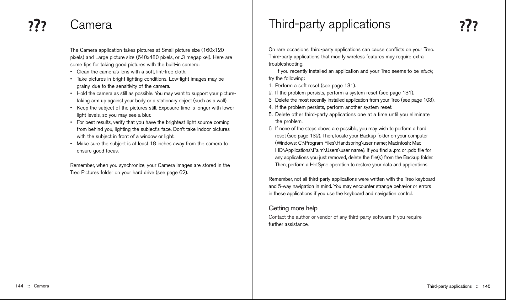 Third-party applications ::   145Third-party applicationsOn rare occasions, third-party applications can cause conﬂicts on your Treo.Third-party applications that modify wireless features may require extratroubleshooting.If you recently installed an application and your Treo seems to be stuck,try the following: 1. Perform a soft reset (see page 131).2. If the problem persists, perform a system reset (see page 131). 3. Delete the most recently installed application from your Treo (see page 103).4. If the problem persists, perform another system reset.5. Delete other third-party applications one at a time until you eliminatethe problem.6. If none of the steps above are possible, you may wish to perform a hardreset (see page 132). Then, locate your Backup folder on your computer(Windows: C:\Program Files\Handspring\user name; Macintosh: MacHD\Applications\Palm\Users\user name). If you ﬁnd a .prc or .pdb ﬁle forany applications you just removed, delete the ﬁle(s) from the Backup folder.Then, perform a HotSync operation to restore your data and applications.Remember, not all third-party applications were written with the Treo keyboardand 5-way navigation in mind. You may encounter strange behavior or errorsin these applications if you use the keyboard and navigation control.Getting more helpContact the author or vendor of any third-party software if you requirefurther assistance. CameraThe Camera application takes pictures at Small picture size (160x120pixels) and Large picture size (640x480 pixels, or .3 megapixel). Here aresome tips for taking good pictures with the built-in camera:•Clean the camera’s lens with a soft, lint-free cloth.•Take pictures in bright lighting conditions. Low-light images may begrainy, due to the sensitivity of the camera.•Hold the camera as still as possible. You may want to support your picture-taking arm up against your body or a stationary object (such as a wall).•Keep the subject of the pictures still. Exposure time is longer with lowerlight levels, so you may see a blur.•For best results, verify that you have the brightest light source comingfrom behind you, lighting the subject’s face. Don’t take indoor pictureswith the subject in front of a window or light.•Make sure the subject is at least 18 inches away from the camera toensure good focus.Remember, when you synchronize, your Camera images are stored in theTreo Pictures folder on your hard drive (see page 62).144 ::   Camera