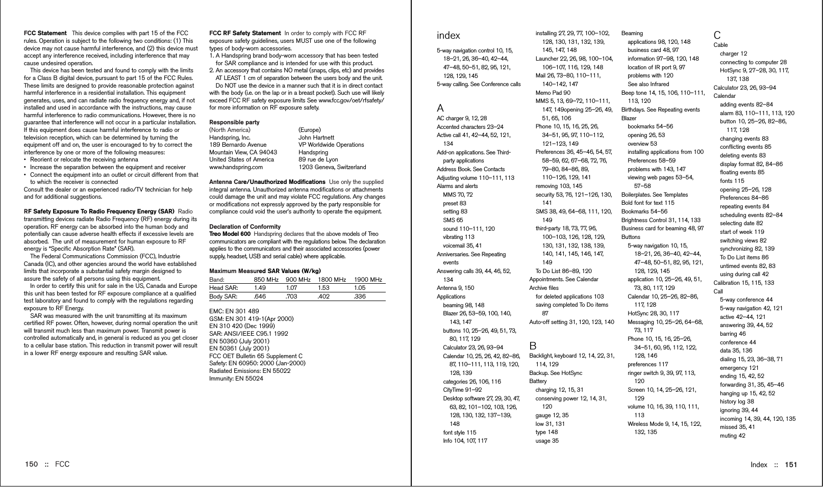 FCC RF Safety Statement  In order to comply with FCC RFexposure safety guidelines, users MUST use one of the followingtypes of body-worn accessories. 1. A Handspring brand body-worn accessory that has been testedfor SAR compliance and is intended for use with this product.2. An accessory that contains NO metal (snaps, clips, etc) and providesAT LEAST 1 cm of separation between the users body and the unit.Do NOT use the device in a manner such that it is in direct contactwith the body (i.e. on the lap or in a breast pocket). Such use will likelyexceed FCC RF safety exposure limits See www.fcc.gov/oet/rfsafety/for more information on RF exposure safety.Responsible party(North America) (Europe)Handspring, Inc. John Hartnett189 Bernardo Avenue VP Worldwide OperationsMountain View, CA 94043 HandspringUnited States of America 89 rue de Lyonwww.handspring.com 1203 Geneva, SwitzerlandAntenna Care/Unauthorized Modiﬁcations Use only the suppliedintegral antenna. Unauthorized antenna modiﬁcations or attachmentscould damage the unit and may violate FCC regulations. Any changesor modiﬁcations not expressly approved by the party responsible forcompliance could void the user’s authority to operate the equipment.Declaration of Conformity  Treo Model 600  Handspring declares that the above models of Treocommunicators are compliant with the regulations below. The declarationapplies to the communicators and their associated accessories (powersupply, headset, USB and serial cable) where applicable.Maximum Measured SAR Values (W/kg)Band: 850 MHz 900 MHz 1800 MHz 1900 MHz  Head SAR: 1.49 1.07 1.53 1.05 Body SAR: .646 .703 .402 .336  EMC: EN 301 489GSM: EN 301 419-1(Apr 2000)EN 310 420 (Dec 1999)SAR: ANSI/IEEE C95.1 1992EN 50360 (July 2001)EN 50361 (July 2001)FCC OET Bulletin 65 Supplement CSafety: EN 60950: 2000 (Jan-2000)Radiated Emissions: EN 55022Immunity: EN 55024Index ::   151FCC Statement  This device complies with part 15 of the FCCrules. Operation is subject to the following two conditions: (1) Thisdevice may not cause harmful interference, and (2) this device mustaccept any interference received, including interference that maycause undesired operation.This device has been tested and found to comply with the limitsfor a Class B digital device, pursuant to part 15 of the FCC Rules.These limits are designed to provide reasonable protection againstharmful interference in a residential installation. This equipmentgenerates, uses, and can radiate radio frequency energy and, if notinstalled and used in accordance with the instructions, may causeharmful interference to radio communications. However, there is noguarantee that interference will not occur in a particular installation.If this equipment does cause harmful interference to radio ortelevision reception, which can be determined by turning theequipment off and on, the user is encouraged to try to correct theinterference by one or more of the following measures:•Reorient or relocate the receiving antenna•Increase the separation between the equipment and receiver•Connect the equipment into an outlet or circuit different from thatto which the receiver is connectedConsult the dealer or an experienced radio/TV technician for helpand for additional suggestions.RF Safety Exposure To Radio Frequency Energy (SAR)  Radiotransmitting devices radiate Radio Frequency (RF) energy during itsoperation. RF energy can be absorbed into the human body andpotentially can cause adverse health effects if excessive levels areabsorbed.  The unit of measurement for human exposure to RFenergy is “Speciﬁc Absorption Rate” (SAR).The Federal Communications Commission (FCC), IndustrieCanada (IC), and other agencies around the world have establishedlimits that incorporate a substantial safety margin designed toassure the safety of all persons using this equipment. In order to certify this unit for sale in the US, Canada and Europethis unit has been tested for RF exposure compliance at a qualiﬁedtest laboratory and found to comply with the regulations regardingexposure to RF Energy.SAR was measured with the unit transmitting at its maximumcertiﬁed RF power. Often, however, during normal operation the unitwill transmit much less than maximum power. Transmit power iscontrolled automatically and, in general is reduced as you get closerto a cellular base station. This reduction in transmit power will resultin a lower RF energy exposure and resulting SAR value.150 ::   FCCindex5-way navigation control 10, 15,18–21, 26, 36–40, 42–44,47–48, 50–51, 82, 95, 121,128, 129, 1455-way calling. See Conference callsAAC charger 9, 12, 28Accented characters 23–24Active call 41, 42–44, 52, 121,134Add-on applications. See Third-party applicationsAddress Book. See ContactsAdjusting volume 110–111, 113Alarms and alertsMMS 70, 72preset 83setting 83SMS 65sound 110–111, 120vibrating 113voicemail 35, 41Anniversaries. See RepeatingeventsAnswering calls 39, 44, 46, 52,134Antenna 9, 150Applicationsbeaming 98, 148Blazer 26, 53–59, 100, 140,143, 147buttons 10, 25–26, 49, 51, 73,80, 117, 129Calculator 23, 26, 93–94Calendar 10, 25, 26, 42, 82–86,87, 110–111, 113, 119, 120,128, 139categories 26, 106, 116CityTime 91–92Desktop software 27, 29, 30, 47,63, 82, 101–102, 103, 126,128, 130, 132, 137–139,148font style 115Info 104, 107, 117installing 27, 29, 77, 100–102,128, 130, 131, 132, 139,145, 147, 148Launcher 22, 26, 98, 100–104,106–107, 116, 129, 148Mail 26, 73–80, 110–111,140–142, 147Memo Pad 90MMS 5, 13, 69–72, 110–111,147, 149opening 25–26, 49,51, 65, 106Phone 10, 15, 16, 25, 26,34–51, 95, 97, 110–112,121–123, 149Preferences 36, 45–46, 54, 57,58–59, 62, 67–68, 72, 76,79–80, 84–86, 89,110–126, 129, 141removing 103, 145security 53, 76, 121–126, 130,141SMS 38, 49, 64–68, 111, 120,149third-party 18, 73, 77, 96,100–103, 126, 128, 129,130, 131, 132, 138, 139,140, 141, 145, 146, 147,149To Do List 86–89, 120Appointments. See CalendarArchive ﬁlesfor deleted applications 103saving completed To Do items87Auto-off setting 31, 120, 123, 140BBacklight, keyboard 12, 14, 22, 31,114, 129Backup. See HotSyncBatterycharging 12, 15, 31conserving power 12, 14, 31,120gauge 12, 35low 31, 131type 148usage 35Beamingapplications 98, 120, 148business card 48, 97information 97–98, 120, 148location of IR port 9, 97problems with 120See also InfraredBeep tone 14, 15, 106, 110–111,113, 120Birthdays. See Repeating eventsBlazerbookmarks 54–56opening 26, 53overview 53installing applications from 100Preferences 58–59problems with 143, 147viewing web pages 53–54,57–58Boilerplates. See Templates Bold font for text 115Bookmarks 54–56Brightness Control 31, 114, 133Business card for beaming 48, 97Buttons5-way navigation 10, 15,18–21, 26, 36–40, 42–44,47–48, 50–51, 82, 95, 121,128, 129, 145application 10, 25–26, 49, 51,73, 80, 117, 129Calendar 10, 25–26, 82–86,117, 128HotSync 28, 30, 117Messaging 10, 25–26, 64–68,73, 117Phone 10, 15, 16, 25–26,34–51, 60, 95, 112, 122,128, 146preferences 117ringer switch 9, 39, 97, 113,120Screen 10, 14, 25–26, 121,129volume 10, 16, 39, 110, 111,113Wireless Mode 9, 14, 15, 122,132, 135CCablecharger 12connecting to computer 28HotSync 9, 27–28, 30, 117,137, 138Calculator 23, 26, 93–94Calendaradding events 82–84alarm 83, 110–111, 113, 120button 10, 25–26, 82–86,117, 128changing events 83conﬂicting events 85deleting events 83display format 82, 84–86ﬂoating events 85fonts 115opening 25–26, 128Preferences 84–86repeating events 84scheduling events 82–84selecting date 82start of week 119switching views 82synchronizing 82, 139To Do List items 86untimed events 82, 83using during call 42Calibration 15, 115, 133Call5-way conference 445-way navigation 42, 121active 42–44, 121answering 39, 44, 52barring 46conference 44data 35, 136dialing 15, 23, 36–38, 71emergency 121ending 15, 42, 52forwarding 31, 35, 45–46hanging up 15, 42, 52history log 38ignoring 39, 44incoming 14, 39, 44, 120, 135missed 35, 41muting 42