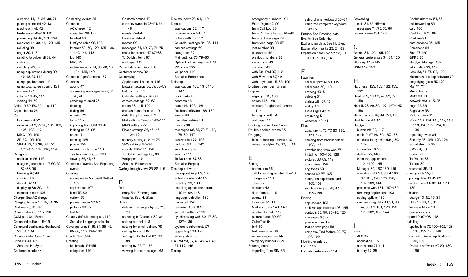 Conﬂicting events 85ConnectionAC charger 12computer  28, 138headset 52HotSync cable 28, 138Internet 53–59, 129, 135–136,142, 143, 148log 140MMS 72mobile network 14, 35, 40, 46,134–135, 149Connection preferences 137Contactsadding 47addressing messages to 47, 64,70, 74attaching to email 75deletingdialing 36entering 47fonts 115importing from SIM 36, 48looking up 95–96notes 47opening 128private 125receiving calls from 110synchronizing 27, 30, 139viewing 36, 47, 48Continuous events. See RepeatingeventsCopyingaddresses to Microsoft Outlook139applications 107blind 75, 80carbon 75phone number 37, 57pictures 60, 62text 57Country default setting 91, 119See also Language selectionCoverage area 8, 15, 31, 35, 46,65, 66, 110, 134–136Cradle. See CableCreatingbookmarks 54–55categories 116Index ::   153152 ::   Indexoutgoing 14, 15, 36–38, 71placing a second 42, 43placing on hold 42Preferences 45–46, 110preventing 39, 46, 121, 134receiving 14, 39, 44, 120, 135redialing 38ringer 39, 113sending to voicemail 39, 44status 35switching 43, 52using applications during 39,42, 43, 67, 149using speakerphone 42using touchscreen during 121voicemail 41volume 16, 42, 111waiting 44, 52Caller ID 39, 50, 60, 110, 112Capital letters 23Card Business 48, 97expansion 62, 97, 98, 101, 103,105–108, 147MMC 105, 129SD 62, 105, 129SIM 8, 13, 16, 36, 68, 121,122–123, 134, 136, 149Categoriesapplication 26, 116assigning records to 47, 60, 62,87–88, 90beaming 97, 98creating 116default 62, 98displaying 86, 89, 116expansion card 106Charger. See AC chargerCharging battery 12, 15, 31, 35CityTime 26, 91–92Color control 68, 115, 120COM port. See PortsCommand buttons 15–16Command equivalents (keyboard)21, 51, 129Communicator. See PhoneConduits 30, 139See also HotSyncConference calls 44emergency numbers 121Extra Digits 42, 50from Call Log 38from Contacts list 36, 95–96from text message 38, 65from web page 38, 57last number 38passwords 42previous numbers 38second call 43voicemail 41with Dial Pad 37, 112with Favorites 37, 49with keyboard 15, 36, 129Digitizer. See TouchscreenDisplayaligning 115, 133colors 115, 120contrast (brightness) control114turning on/off 14wallpaper 112Docking station. See CableDouble-booked events 85Draggingﬁles in desktop software 101using the stylus 19, 20, 55, 56EEditingbookmarks 56call forwarding number 45–46categories 116cities 92contacts 48date formats 119events 83Favorites 51, 112Mail accounts 140–142number formats 119picture name 60, 62QuickText 64text 19text messages 66Email messages. see MailEmergency numbers 121Entering dataimporting from SIM 36using phone keyboard 22–24using the computer keyboard47, 82Entries. See Entering dataEvents. See CalendarExchanging data. See HotSyncExclamation marks 23, 24, 89Expansion cards 62, 97, 98, 101,103, 105–108, 147FFavoritescaller ID picture 50, 112caller tone 50, 110deﬁning 49–51deleting 51dialing with 37, 43editing 51Extra Digits 42, 50organizing 51voicemail 40–41Filesattachments 75, 77, 80, 136,141, 147deleting from backup folder103, 145downloading from web 57installing 100–102, 128pictures 63, 69, 147quarantined 128ring tones 69sounds 69, 77, 105storing on expansion cards105, 107synchronizing 30, 47, 82,137–139Findingapplications 103archived applications 103, 145contacts 36, 50, 95–96, 125messages 67, 77private entries 125text on web page 58using the Find feature 22, 77,96, 129Floating events 85Fonts 115Formats preferences 119Contacts entries 47currency symbols 23–24, 64,148events 82–84Favorites 49–51memos 90messages 64, 69–70, 74–75notes for records 47, 87–88To Do List items 87wallpaper 112Current date and time 118Customer service 32CustomizingApplications Launcher 116browser settings 56, 57, 58–59buttons 25, 117Calendar settings 84–86camera settings 62–63colors 68, 115, 120date and time formats 119default applications 117Mail settings 79–80, 140–141MMS settings 72Phone settings 36, 45–46,110–112security settings 121–126SMS settings 67–68sounds 110–111, 120To Do List settings 86, 89Wallpaper 112See also PreferencesCycling through views 26, 82, 116DDataentry. See Entering datatransfer. See HotSyncDatesdeleting messages by 66, 71,78selecting in Calendar 82, 84setting current 118setting for email delivery 79setting format 119setting in To Do List 87–88,89sorting by 66, 71, 77viewing in text messages 68Forwardingcalls 31, 35, 45–46messages 71, 75, 76, 80Frozen phone 131, 145GGames 31, 100, 105, 120General preferences 31, 84, 120Glossary 148–149GSM 149, 150HHard reset 123, 128, 132, 133,137Headset 9, 10, 39, 42, 52, 67,150Help 5, 23, 29, 32, 102, 127–147,150Hiding records 87, 89, 121, 125Hold button 42, 44HotSync button 28, 30, 117cable 9, 27, 28, 30, 137, 138conduits for synchronizing 30,139connector 10, 28deﬁned 27, 148installing applications101–102, 145Manager 30, 137, 139, 149operations 30, 31, 36, 47, 60,82, 101, 123, 126, 128,132, 139, 144problems with 131, 137–139removing applications 103setting options 139synchronizing data 30, 31, 36,47, 60, 82, 101, 123, 126,128, 132, 139, 144IIconsALS 35application 116attachment 77, 141battery 12, 35Decimal point 23, 94, 119Defaultapplications 63, 117browser mode 53, 54button settings 117Calendar settings 84–86, 111camera settings 62categories 62Mail settings 76, 79–80Option Lock on keyboard 23PIN code 122wallpaper 112See also PreferencesDeletingapplications 103, 131, 145,147bookmarks 56contacts 48data 123, 126, 128Desktop software 138, 139events 83Favorites entries 51memos 90messages 66, 67, 70, 71, 72,78, 80, 147passwords 122, 126pictures 62, 63, 147search entry 36sounds 111To Do items 87, 88See also PurgingDesktop software backup settings 63, 103entering data in 47, 82installing 29, 130installing applications from101–102, 148language selection 132password 126removing 138, 139security settings 126synchronizing with 30, 47, 82,137–139system requirements 27upgrading 103, 128viewing data 63Dial Pad 23, 37, 41, 42, 43, 49,57, 112, 146DialingBookmarks view 54, 55call forwarding 35card 106Card Info 107, 108CityTime 91data services 35, 135Emoticons 64Find 57, 129GPRS 35HotSync Manager 137Information 32, 142Lock 53, 61, 75, 98, 103Macintosh desktop software 29magnifying glass 57, 129Mail 74, 77Memo Pad 90MMS 69, 71network status 15, 35page 55, 56Page view 53Pictures view 61Prefs 110, 114, 115, 117, 118,119, 120, 122, 124, 133,136repeating event 84Security 53, 123, 125, 126signal strength 35SMS 64, 66Sound 71To Do List 87Tutorial 32voicemail 35, 41Ignoring calls 39,44Importing data 36, 47, 82Incoming calls 14, 39, 44, 120,135Indicatorscharge 10, 12, 15, 31LED 10, 12, 15, 31Wireless Mode 10See also IconsInfrared 9, 97–98, 148Installingapplications 77, 100–102, 128,131, 132, 145, 148conduit to install applications30, 139Desktop software 27, 29, 130,139