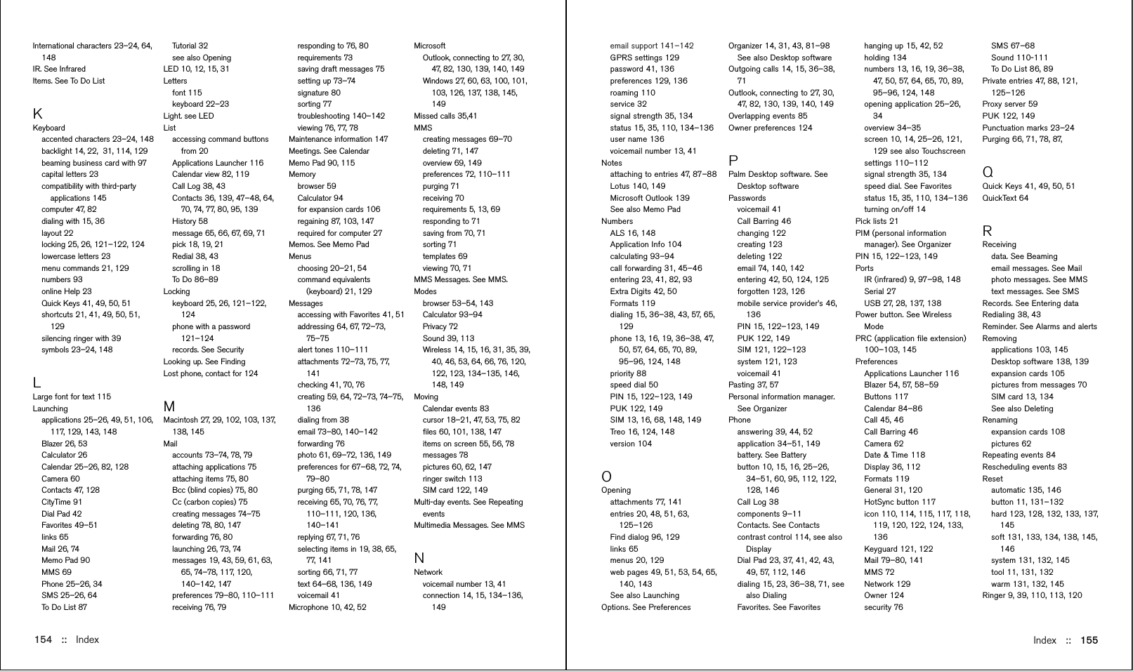 Index::   155email support 141–142GPRS settings 129password 41, 136preferences 129, 136roaming 110service 32signal strength 35, 134status 15, 35, 110, 134–136user name 136voicemail number 13, 41Notesattaching to entries 47, 87–88Lotus 140, 149Microsoft Outlook 139See also Memo PadNumbersALS 16, 148Application Info 104calculating 93–94call forwarding 31, 45–46entering 23, 41, 82, 93Extra Digits 42, 50Formats 119dialing 15, 36–38, 43, 57, 65,129phone 13, 16, 19, 36–38, 47,50, 57, 64, 65, 70, 89,95–96, 124, 148priority 88speed dial 50PIN 15, 122–123, 149PUK 122, 149SIM 13, 16, 68, 148, 149Treo 16, 124, 148version 104OOpeningattachments 77, 141entries 20, 48, 51, 63,125–126Find dialog 96, 129links 65menus 20, 129web pages 49, 51, 53, 54, 65,140, 143See also LaunchingOptions. See PreferencesInternational characters 23–24, 64,148IR. See InfraredItems. See To Do ListKKeyboardaccented characters 23–24, 148backlight 14, 22,  31, 114, 129beaming business card with 97capital letters 23compatibility with third-partyapplications 145computer 47, 82dialing with 15, 36layout 22locking 25, 26, 121–122, 124lowercase letters 23menu commands 21, 129numbers 93online Help 23Quick Keys 41, 49, 50, 51shortcuts 21, 41, 49, 50, 51,129silencing ringer with 39symbols 23–24, 148LLarge font for text 115Launchingapplications 25–26, 49, 51, 106,117, 129, 143, 148Blazer 26, 53Calculator 26Calendar 25–26, 82, 128Camera 60Contacts 47, 128CityTime 91Dial Pad 42Favorites 49–51links 65Mail 26, 74Memo Pad 90MMS 69Phone 25–26, 34SMS 25–26, 64To Do List 87154 ::   IndexTutorial 32see also OpeningLED 10, 12, 15, 31Lettersfont 115keyboard 22–23Light. see LEDListaccessing command buttonsfrom 20Applications Launcher 116Calendar view 82, 119Call Log 38, 43Contacts 36, 139, 47–48, 64,70, 74, 77, 80, 95, 139History 58message 65, 66, 67, 69, 71pick 18, 19, 21Redial 38, 43scrolling in 18To D o 8 6–89 Lockingkeyboard 25, 26, 121–122,124phone with a password121–124records. See SecurityLooking up. See FindingLost phone, contact for 124MMacintosh 27, 29, 102, 103, 137,138, 145Mailaccounts 73–74, 78, 79attaching applications 75attaching items 75, 80Bcc (blind copies) 75, 80Cc (carbon copies) 75creating messages 74–75deleting 78, 80, 147forwarding 76, 80launching 26, 73, 74messages 19, 43, 59, 61, 63,65, 74–78, 117, 120,140–142, 147preferences 79–80, 110–111receiving 76, 79MicrosoftOutlook, connecting to 27, 30,47, 82, 130, 139, 140, 149Windows 27, 60, 63, 100, 101,103, 126, 137, 138, 145,149Missed calls 35,41MMScreating messages 69–70deleting 71, 147overview 69, 149preferences 72, 110–111purging 71receiving 70requirements 5, 13, 69responding to 71saving from 70, 71sorting 71templates 69viewing 70, 71MMS Messages. See MMS.Modesbrowser 53–54, 143Calculator 93–94Privacy 72Sound 39, 113Wireless 14, 15, 16, 31, 35, 39,40, 46, 53, 64, 66, 76, 120,122, 123, 134–135, 146,148, 149MovingCalendar events 83cursor 18–21, 47, 53, 75, 82ﬁles 60, 101, 138, 147items on screen 55, 56, 78messages 78pictures 60, 62, 147ringer switch 113SIM card 122, 149Multi-day events. See RepeatingeventsMultimedia Messages. See MMSNNetworkvoicemail number 13, 41connection 14, 15, 134–136,149responding to 76, 80requirements 73saving draft messages 75setting up 73–74signature 80sorting 77troubleshooting 140–142viewing 76, 77, 78Maintenance information 147Meetings. See CalendarMemo Pad 90, 115Memorybrowser 59Calculator 94for expansion cards 106regaining 87, 103, 147required for computer 27Memos. See Memo PadMenus choosing 20–21, 54command equivalents(keyboard) 21, 129Messagesaccessing with Favorites 41, 51addressing 64, 67, 72–73,75–75alert tones 110–111attachments 72–73, 75, 77,141checking 41, 70, 76creating 59, 64, 72–73, 74–75,136dialing from 38email 73–80, 140–142forwarding 76photo 61, 69–72, 136, 149preferences for 67–68, 72, 74,79–80purging 65, 71, 78, 147receiving 65, 70, 76, 77,110–111, 120, 136,140–141replying 67, 71, 76selecting items in 19, 38, 65,77, 141sorting 66, 71, 77text 64–68, 136, 149voicemail 41Microphone 10, 42, 52Organizer 14, 31, 43, 81–98See also Desktop softwareOutgoing calls 14, 15, 36–38,71Outlook, connecting to 27, 30,47, 82, 130, 139, 140, 149Overlapping events 85Owner preferences 124PPalm Desktop software. SeeDesktop softwarePasswords voicemail 41Call Barring 46changing 122creating 123deleting 122email 74, 140, 142entering 42, 50, 124, 125forgotten 123, 126mobile service provider’s 46,136PIN 15, 122–123, 149PUK 122, 149SIM 121, 122–123system 121, 123voicemail 41Pasting 37, 57Personal information manager.See OrganizerPhone answering 39, 44, 52application 34–51, 149battery. See Batterybutton 10, 15, 16, 25–26,34–51, 60, 95, 112, 122,128, 146Call Log 38components 9–11Contacts. See Contacts contrast control 114, see alsoDisplayDial Pad 23, 37, 41, 42, 43,49, 57, 112, 146dialing 15, 23, 36–38, 71, seealso Dialing Favorites. See Favoriteshanging up 15, 42, 52holding 134numbers 13, 16, 19, 36–38,47, 50, 57, 64, 65, 70, 89,95–96, 124, 148opening application 25–26,34overview 34–35screen 10, 14, 25–26, 121,129 see also Touchscreensettings 110–112signal strength 35, 134speed dial. See Favoritesstatus 15, 35, 110, 134–136turning on/off 14Pick lists 21PIM (personal informationmanager). See OrganizerPIN 15, 122–123, 149PortsIR (infrared) 9, 97–98, 148Serial 27USB 27, 28, 137, 138Power button. See WirelessMode PRC (application ﬁle extension)100–103, 145Preferences Applications Launcher 116Blazer 54, 57, 58–59Buttons 117Calendar 84–86Call 45, 46Call Barring 46Camera 62Date &amp; Time 118Display 36, 112Formats 119General 31, 120HotSync button 117icon 110, 114, 115, 117, 118,119, 120, 122, 124, 133,136Keyguard 121, 122Mail 79–80, 141MMS 72Network 129Owner 124security 76SMS 67–68Sound 110-111To Do List 86, 89Private entries 47, 88, 121,125–126Proxy server 59PUK 122, 149Punctuation marks 23–24Purging 66, 71, 78, 87, QQuick Keys 41, 49, 50, 51QuickText 64RReceiving data. See Beaming email messages. See Mailphoto messages. See MMStext messages. See SMSRecords. See Entering dataRedialing 38, 43Reminder. See Alarms and alertsRemovingapplications 103, 145Desktop software 138, 139expansion cards 105pictures from messages 70SIM card 13, 134See also DeletingRenaming expansion cards 108pictures 62Repeating events 84Rescheduling events 83Resetautomatic 135, 146button 11, 131–132hard 123, 128, 132, 133, 137,145soft 131, 133, 134, 138, 145,146system 131, 132, 145tool 11, 131, 132warm 131, 132, 145Ringer 9, 39, 110, 113, 120