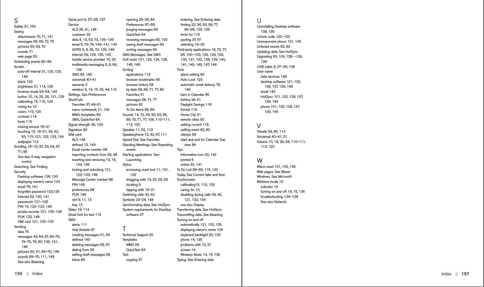 Index::   157UUninstalling Desktop software138, 139Unlock code 122–123Unresponsive phone 131, 145Untimed events 82, 83Updating data. See HotSyncUpgrading 63, 103, 128, –129,138USB cable 9, 27–28, 138User namedata services 136desktop software 101, 102,128, 137, 139, 149email 142HotSync 101, 102, 128, 137,139, 149phone 101, 102, 128, 137,139, 149VVibrate 39, 65, 113Voicemail 40–41, 51Volume 10, 16, 39, 94, 110–111,113, 120WWarm reset 131, 132, 145Web pages. See BlazerWindows. See MicrosoftWireless mode 19indicator 10turning on and off 14, 15, 135troubleshooting 134–136See also NetworkSSafety 31, 150Savingattachments 70, 71, 141messages 66, 69, 72, 75pictures 60, 63, 70sounds 71web page 55Scheduling events 82–84Screenauto-off interval 31, 120, 123,148blank 133brightness 31, 114, 129browser mode 53–54, 143button 10, 14, 25, 26, 121, 129calibrating 15, 115, 133caring for 10colors 115, 120contrast 114fonts 115moving around 18–21touching 15, 18–21, 39, 42,93, 115, 121, 122, 133, 134wallpaper 112Scrolling 18–19, 20, 53, 54, 57,71, 85See also 5-way navigationcontrolSearching. See FindingSecurity Desktop software 126, 130displaying owner’s name 124email 76, 141forgotten password 123,126Internet 53, 130, 141passwords 121–126PIN 15, 122–123, 149private records 121, 125–126PUK 122, 149SIM card 121, 122–123Sending data 75messages 43, 64, 67, 69–70,74–75, 76, 80, 136, 141,149pictures 60, 61, 69–70, 149sounds 69–70, 111, 149See also Beaming 156 ::   IndexSerial port 9, 27–28, 137ServiceALS 35, 41, 148customer 32data 8, 13, 53, 73, 135–136email 8, 73–74, 140–141, 142GPRS 5, 8, 35, 73, 135, 148Internet 59, 129, 135, 142mobile service provider 15, 32multimedia messaging 5, 8, 69,136SMS 64, 136voicemail 40–41warranty 2wireless 5, 14, 15, 35, 44, 110Settings. See PreferencesShortCutsFavorites 37, 49–51menu commands 21, 129MMS, templates 69SMS, QuickText 64Signal strength 35, 134Signature 80SIM cardALS 148deﬁned 13, 149Email center number 68importing contacts from 36, 48inserting and removing 13, 16,134, 136locking and unlocking 121,122–123, 149Message Center number 68PIN 149preferences 68PUK 149slot 9, 11, 13tray 13Slider 19, 114Small font for text 115SMSalerts 111chat threads 67creating messages 51, 64deﬁned 149deleting messages 66, 67dialing from 38editing draft messages 66Inbox 66opening 25–26, 64Preferences 67–68purging messages 66QuickText 64receiving messages 65, 120saving draft messages 66sorting messages 66SMS Messages. See SMSSoft reset 131, 133, 134, 138,145, 146Sortingapplications 116browser bookmarks 56browser history 58by date 58, 66, 71, 77, 89Favorites 51messages 66, 71, 77pictures 62To Do items 88, 89Sounds 14, 15, 39, 50, 63, 65,69, 70, 71, 77, 106, 110–111,113, 120Speaker 11, 52, 113Speakerphone 12, 42, 67, 111Speed Dial. See FavoritesStanding Meetings. See RepeatingeventsStarting applications. SeeLaunchingStylusaccessing reset tool 11, 131,132dragging with 19, 20, 55, 56locating 9tapping with 18–21Switching calls 43, 52Symbols 23–24, 148Synchronizing data. See HotSyncSystem requirements for Desktopsoftware 27TTechnical Support 32Templates MMS 69QuickText 64Textcopying 57entering. See Entering dataﬁnding 22, 36, 50, 58, 77,95–96, 125, 129fonts for 115pasting 37, 57selecting 19–20Third-party applications 18, 73, 77,96, 100–103, 126, 128, 129,130, 131, 132, 138, 139, 140,141, 145, 146, 147, 149Timealarm setting 83Auto Lock 123automatic email delivery 79,140bars in Calendar 85battery life 31Daylight Savings 118format 119Home City 91remote cities 92setting current 118setting event 82, 83stamps 68start and end for Calendar Dayview 84Tips Information icon 32, 142printed 5online 32, 141To Do List 86–89, 115, 120Today. See Current date and timeTouchscreen calibrating15, 115, 133caring for 10,disabling during calls 39, 42,121, 122, 134see also DisplayTransferring data. See HotSyncTransmitting data. See BeamingTurning on and off automatically 121, 122, 135displaying owner’s name 124keyboard backlight 22, 129phone 14, 135problems with 12, 31screen 14Wireless Mode 14, 15, 135Typing. See Entering data