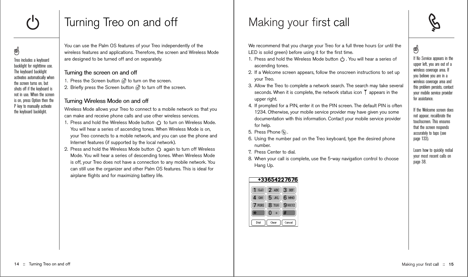 Making your ﬁrst callWe recommend that you charge your Treo for a full three hours (or until theLED is solid green) before using it for the ﬁrst time. 1. Press and hold the Wireless Mode button . You will hear a series ofascending tones.2. If a Welcome screen appears, follow the onscreen instructions to set upyour Treo. 3. Allow the Treo to complete a network search. The search may take severalseconds. When it is complete, the network status icon  appears in theupper right.4. If prompted for a PIN, enter it on the PIN screen. The default PIN is often1234. Otherwise, your mobile service provider may have given you somedocumentation with this information. Contact your mobile service providerfor help. 5. Press Phone .6. Using the number pad on the Treo keyboard, type the desired phonenumber.7. Press Center to dial.8. When your call is complete, use the 5-way navigation control to chooseHang Up.Turning Treo on and offYou can use the Palm OS features of your Treo independently of thewireless features and applications. Therefore, the screen and Wireless Modeare designed to be turned off and on separately.Turning the screen on and off1.  Press the Screen button  to turn on the screen. 2. Brieﬂy press the Screen button  to turn off the screen.Turning Wireless Mode on and offWireless Mode allows your Treo to connect to a mobile network so that youcan make and receive phone calls and use other wireless services. 1.  Press and hold the Wireless Mode button to turn on Wireless Mode.You will hear a series of ascending tones. When Wireless Mode is on,your Treo connects to a mobile network, and you can use the phone andInternet features (if supported by the local network).2. Press and hold the Wireless Mode button again to turn off WirelessMode. You will hear a series of descending tones. When Wireless Modeis off, your Treo does not have a connection to any mobile network. Youcan still use the organizer and other Palm OS features. This is ideal forairplane ﬂights and for maximizing battery life.14 ::   Turning Treo on and offTreo includes a keyboardbacklight for nighttime use.The keyboard backlightactivates automatically whenthe screen turns on, butshuts off if the keyboard isnot in use. When the screenis on, press Option then theP key to manually activatethe keyboard backlight. Making your ﬁrst call ::   15If No Service appears in theupper left, you are out of awireless coverage area. Ifyou believe you are in awireless coverage area andthis problem persists, contactyour mobile service providerfor assistance.If the Welcome screen doesnot appear, recalibrate thetouchscreen. This ensuresthat the screen respondsaccurately to taps (seepage 133).Learn how to quickly redialyour most recent calls onpage 38.