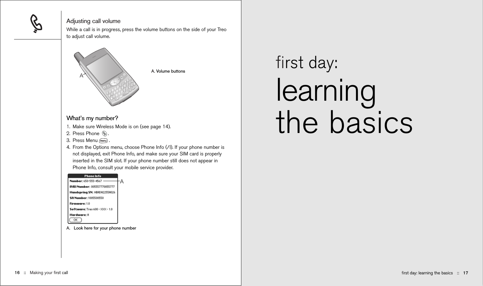 ﬁrst day: learning the basics ::   17ﬁrst day: learningthe basicsAdjusting call volumeWhile a call is in progress, press the volume buttons on the side of your Treoto adjust call volume.A. Volume buttonsWhat’s my number?1. Make sure Wireless Mode is on (see page 14). 2. Press Phone  .3. Press Menu .4. From the Options menu, choose Phone Info (/I). If your phone number isnot displayed, exit Phone Info, and make sure your SIM card is properlyinserted in the SIM slot. If your phone number still does not appear inPhone Info, consult your mobile service provider.A. Look here for your phone number16 ::   Making your ﬁrst call