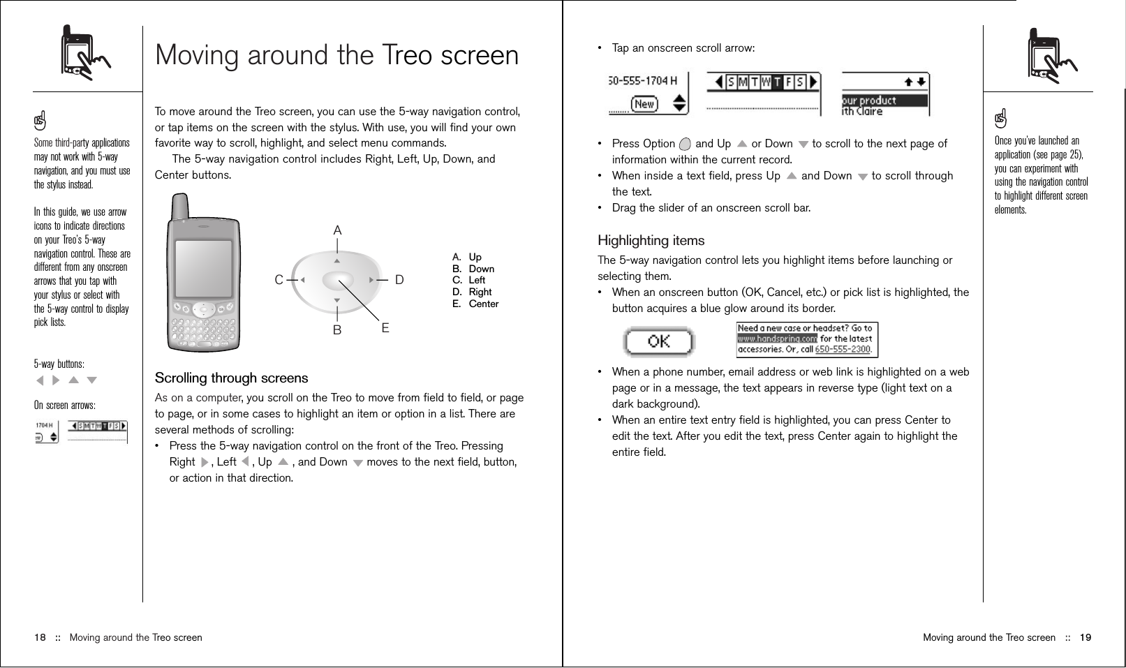 Moving around the Treo screenTo move around the Treo screen, you can use the 5-way navigation control,or tap items on the screen with the stylus. With use, you will ﬁnd your ownfavorite way to scroll, highlight, and select menu commands.The 5-way navigation control includes Right, Left, Up, Down, andCenter buttons.A. UpB. DownC. LeftD. RightE. CenterScrolling through screensAs on a computer, you scroll on the Treo to move from ﬁeld to ﬁeld, or pageto page, or in some cases to highlight an item or option in a list. There areseveral methods of scrolling:•Press the 5-way navigation control on the front of the Treo. PressingRight  , Left  , Up  , and Down  moves to the next ﬁeld, button,or action in that direction.ABCDE18 ::   Moving around the Treo screen•Tap an onscreen scroll arrow:•Press Option and Up  or Down  to scroll to the next page ofinformation within the current record. •When inside a text ﬁeld, press Up  and Down  to scroll throughthe text.•Drag the slider of an onscreen scroll bar.Highlighting itemsThe 5-way navigation control lets you highlight items before launching orselecting them. •When an onscreen button (OK, Cancel, etc.) or pick list is highlighted, thebutton acquires a blue glow around its border.•When a phone number, email address or web link is highlighted on a webpage or in a message, the text appears in reverse type (light text on adark background).•When an entire text entry ﬁeld is highlighted, you can press Center toedit the text. After you edit the text, press Center again to highlight theentire ﬁeld.Moving around the Treo screen ::   19Some third-party applicationsmay not work with 5-waynavigation, and you must usethe stylus instead.In this guide, we use arrowicons to indicate directionson your Treo’s 5-waynavigation control. These aredifferent from any onscreenarrows that you tap withyour stylus or select withthe 5-way control to displaypick lists. 5-way buttons:On screen arrows:Once you’ve launched anapplication (see page 25),you can experiment withusing the navigation controlto highlight different screenelements.