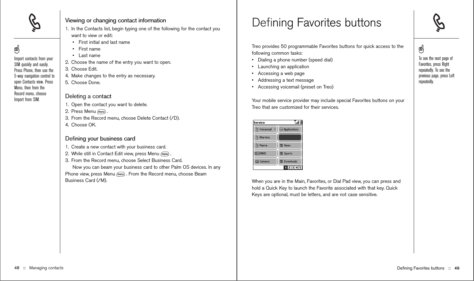 Deﬁning Favorites buttonsTreo provides 50 programmable Favorites buttons for quick access to thefollowing common tasks: •Dialing a phone number (speed dial)•Launching an application•Accessing a web page•Addressing a text message•Accessing voicemail (preset on Treo)Your mobile service provider may include special Favorites buttons on yourTreo that are customized for their services.When you are in the Main, Favorites, or Dial Pad view, you can press andhold a Quick Key to launch the Favorite associated with that key. QuickKeys are optional, must be letters, and are not case sensitive. Viewing or changing contact information1. In the Contacts list, begin typing one of the following for the contact youwant to view or edit:•First initial and last name•First name•Last name2. Choose the name of the entry you want to open.3. Choose Edit.4. Make changes to the entry as necessary.5. Choose Done.Deleting a contact1. Open the contact you want to delete.2. Press Menu .3. From the Record menu, choose Delete Contact (/D).4. Choose OK. Deﬁning your business card1. Create a new contact with your business card.2. While still in Contact Edit view, press Menu .3. From the Record menu, choose Select Business Card.Now you can beam your business card to other Palm OS devices. In anyPhone view, press Menu . From the Record menu, choose BeamBusiness Card (/M).48 ::   Managing contacts Deﬁning Favorites buttons ::   49To see the next page ofFavorites, press Rightrepeatedly. To see theprevious page, press Leftrepeatedly.Import contacts from yourSIM quickly and easily.Press Phone, then use the5-way navigation control toopen Contacts view. PressMenu, then from theRecord menu, chooseImport from SIM.
