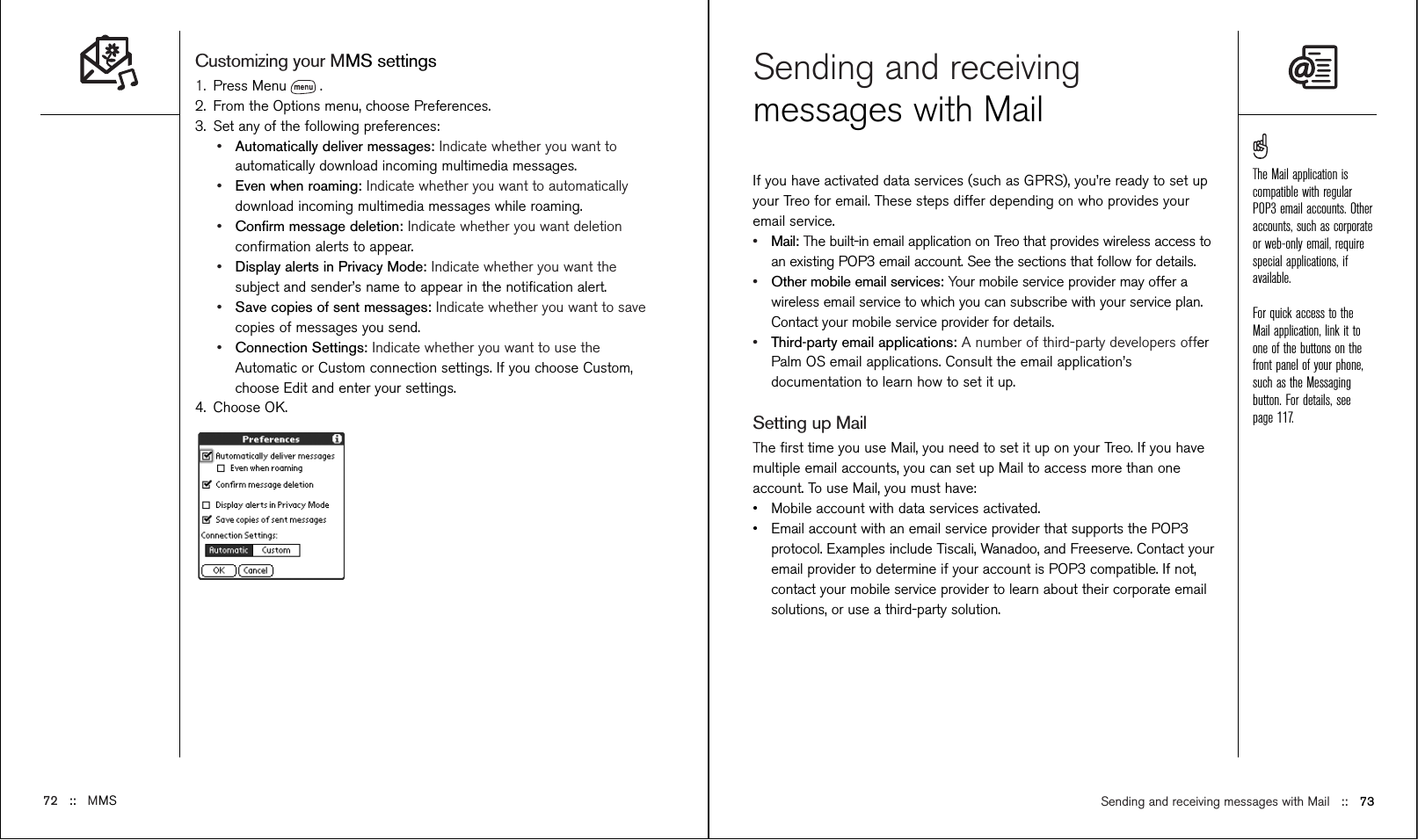 Sending and receiving messages with Mail ::   73Sending and receivingmessages with Mail If you have activated data services (such as GPRS), you’re ready to set upyour Treo for email. These steps differ depending on who provides youremail service.•Mail: The built-in email application on Treo that provides wireless access toan existing POP3 email account. See the sections that follow for details.•Other mobile email services: Your mobile service provider may offer awireless email service to which you can subscribe with your service plan.Contact your mobile service provider for details.•Third-party email applications: A number of third-party developers offerPalm OS email applications. Consult the email application’sdocumentation to learn how to set it up.Setting up MailThe ﬁrst time you use Mail, you need to set it up on your Treo. If you havemultiple email accounts, you can set up Mail to access more than oneaccount. To use Mail, you must have:•Mobile account with data services activated.•Email account with an email service provider that supports the POP3protocol. Examples include Tiscali, Wanadoo, and Freeserve. Contact youremail provider to determine if your account is POP3 compatible. If not,contact your mobile service provider to learn about their corporate emailsolutions, or use a third-party solution.Customizing your MMS settings1. Press Menu .2. From the Options menu, choose Preferences.3. Set any of the following preferences:•Automatically deliver messages: Indicate whether you want toautomatically download incoming multimedia messages.•Even when roaming: Indicate whether you want to automaticallydownload incoming multimedia messages while roaming. •Conﬁrm message deletion: Indicate whether you want deletionconﬁrmation alerts to appear.•Display alerts in Privacy Mode: Indicate whether you want thesubject and sender’s name to appear in the notiﬁcation alert.•Save copies of sent messages: Indicate whether you want to savecopies of messages you send.•Connection Settings: Indicate whether you want to use theAutomatic or Custom connection settings. If you choose Custom,choose Edit and enter your settings.4. Choose OK.72 ::   MMSThe Mail application iscompatible with regularPOP3 email accounts. Otheraccounts, such as corporateor web-only email, requirespecial applications, ifavailable.For quick access to theMail application, link it toone of the buttons on thefront panel of your phone,such as the Messagingbutton. For details, seepage 117.