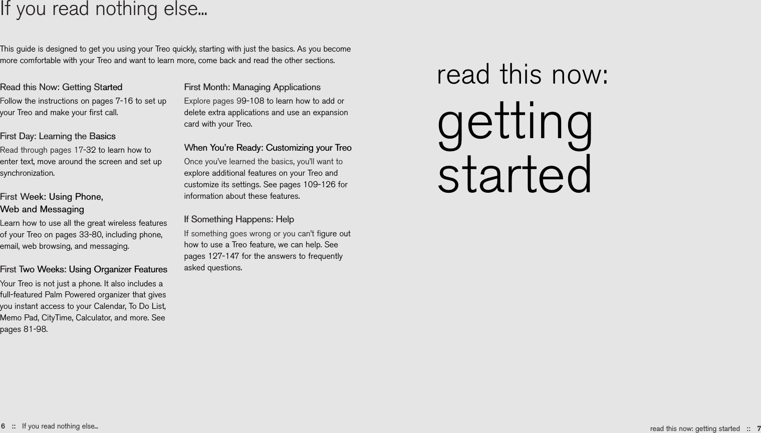 read this now: getting started ::   7If you read nothing else...This guide is designed to get you using your Treo quickly, starting with just the basics. As you becomemore comfortable with your Treo and want to learn more, come back and read the other sections.6::   If you read nothing else...read this now: gettingstartedRead this Now: Getting StartedFollow the instructions on pages 7-16 to set upyour Treo and make your ﬁrst call. First Day: Learning the BasicsRead through pages 17-32 to learn how toenter text, move around the screen and set upsynchronization.First Week: Using Phone, Web and MessagingLearn how to use all the great wireless featuresof your Treo on pages 33-80, including phone,email, web browsing, and messaging.First Two Weeks: Using Organizer FeaturesYour Treo is not just a phone. It also includes afull-featured Palm Powered organizer that givesyou instant access to your Calendar, To Do List,Memo Pad, CityTime, Calculator, and more. Seepages 81-98.First Month: Managing ApplicationsExplore pages 99-108 to learn how to add ordelete extra applications and use an expansioncard with your Treo.When You’re Ready: Customizing your TreoOnce you’ve learned the basics, you’ll want toexplore additional features on your Treo andcustomize its settings. See pages 109-126 forinformation about these features.If Something Happens: HelpIf something goes wrong or you can’t ﬁgure outhow to use a Treo feature, we can help. Seepages 127-147 for the answers to frequentlyasked questions.