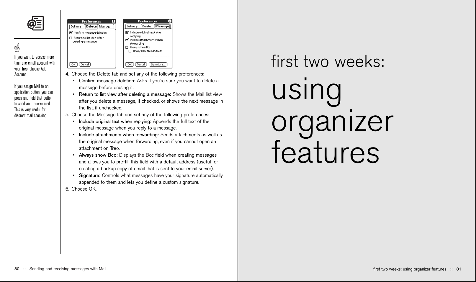 ﬁrst two weeks: using organizer features ::   81ﬁrst two weeks: usingorganizerfeatures4. Choose the Delete tab and set any of the following preferences:•Conﬁrm message deletion: Asks if you’re sure you want to delete amessage before erasing it.•Return to list view after deleting a message: Shows the Mail list viewafter you delete a message, if checked, or shows the next message inthe list, if unchecked.5. Choose the Message tab and set any of the following preferences:•Include original text when replying: Appends the full text of theoriginal message when you reply to a message.•Include attachments when forwarding: Sends attachments as well asthe original message when forwarding, even if you cannot open anattachment on Treo.•Always show Bcc: Displays the Bcc ﬁeld when creating messagesand allows you to pre-ﬁll this ﬁeld with a default address (useful forcreating a backup copy of email that is sent to your email server).•Signature: Controls what messages have your signature automaticallyappended to them and lets you deﬁne a custom signature.6. Choose OK.80 ::   Sending and receiving messages with MailIf you want to access morethan one email account withyour Treo, choose AddAccount.If you assign Mail to anapplication button, you canpress and hold that buttonto send and receive mail.This is very useful fordiscreet mail checking.