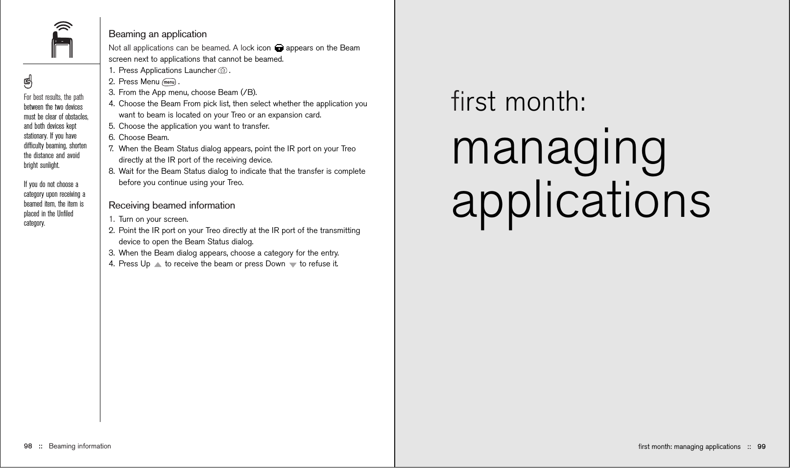 ﬁrst month: managing applications ::   99ﬁrst month:managingapplications Beaming an applicationNot all applications can be beamed. A lock icon  appears on the Beamscreen next to applications that cannot be beamed.1. Press Applications Launcher .2. Press Menu .3. From the App menu, choose Beam (/B).4. Choose the Beam From pick list, then select whether the application youwant to beam is located on your Treo or an expansion card.5. Choose the application you want to transfer.6. Choose Beam.7. When the Beam Status dialog appears, point the IR port on your Treodirectly at the IR port of the receiving device.8. Wait for the Beam Status dialog to indicate that the transfer is completebefore you continue using your Treo.Receiving beamed information1. Turn on your screen.2. Point the IR port on your Treo directly at the IR port of the transmittingdevice to open the Beam Status dialog.3. When the Beam dialog appears, choose a category for the entry.4. Press Up  to receive the beam or press Down  to refuse it.98 ::   Beaming informationFor best results, the pathbetween the two devicesmust be clear of obstacles,and both devices keptstationary. If you havedifﬁculty beaming, shortenthe distance and avoidbright sunlight.If you do not choose acategory upon receiving abeamed item, the item isplaced in the Unﬁledcategory.
