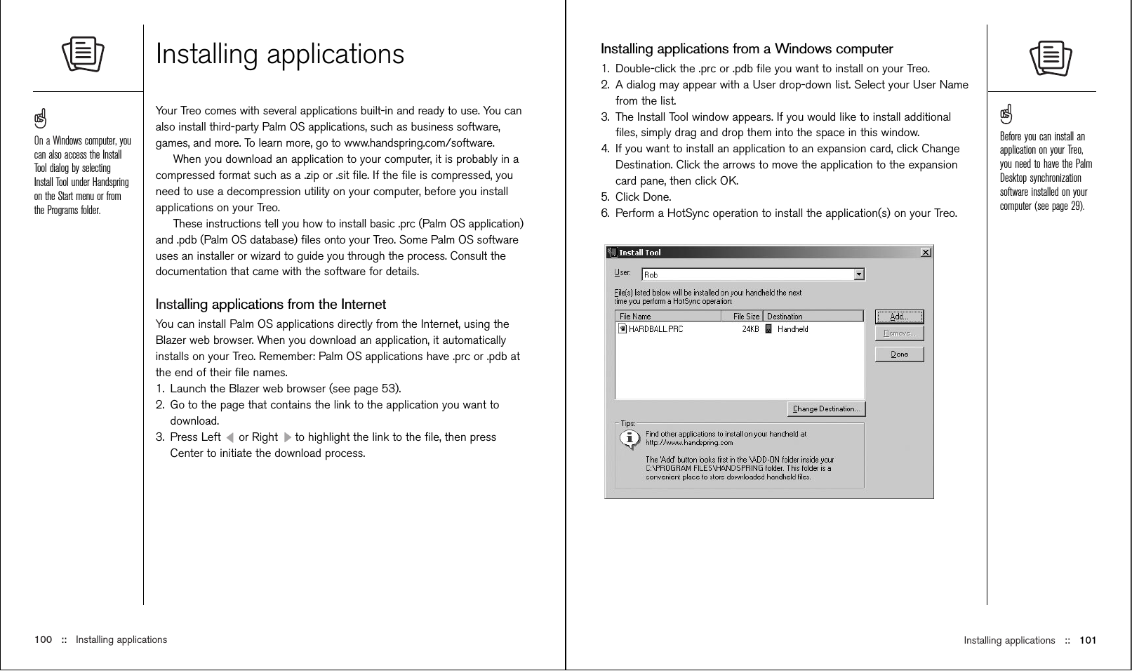 Installing applications ::   101Installing applications from a Windows computer1. Double-click the .prc or .pdb ﬁle you want to install on your Treo.2. A dialog may appear with a User drop-down list. Select your User Namefrom the list.3. The Install Tool window appears. If you would like to install additionalﬁles, simply drag and drop them into the space in this window.4. If you want to install an application to an expansion card, click ChangeDestination. Click the arrows to move the application to the expansioncard pane, then click OK.5. Click Done.6. Perform a HotSync operation to install the application(s) on your Treo.Installing applicationsYour Treo comes with several applications built-in and ready to use. You canalso install third-party Palm OS applications, such as business software,games, and more. To learn more, go to www.handspring.com/software.When you download an application to your computer, it is probably in acompressed format such as a .zip or .sit ﬁle. If the ﬁle is compressed, youneed to use a decompression utility on your computer, before you installapplications on your Treo. These instructions tell you how to install basic .prc (Palm OS application)and .pdb (Palm OS database) ﬁles onto your Treo. Some Palm OS softwareuses an installer or wizard to guide you through the process. Consult thedocumentation that came with the software for details.Installing applications from the InternetYou can install Palm OS applications directly from the Internet, using theBlazer web browser. When you download an application, it automaticallyinstalls on your Treo. Remember: Palm OS applications have .prc or .pdb atthe end of their ﬁle names.1. Launch the Blazer web browser (see page 53).2. Go to the page that contains the link to the application you want todownload.3. Press Left  or Right  to highlight the link to the ﬁle, then pressCenter to initiate the download process.100 ::   Installing applicationsOn a Windows computer, youcan also access the InstallTool dialog by selectingInstall Tool under Handspringon the Start menu or fromthe Programs folder.Before you can install anapplication on your Treo,you need to have the PalmDesktop synchronizationsoftware installed on yourcomputer (see page 29).