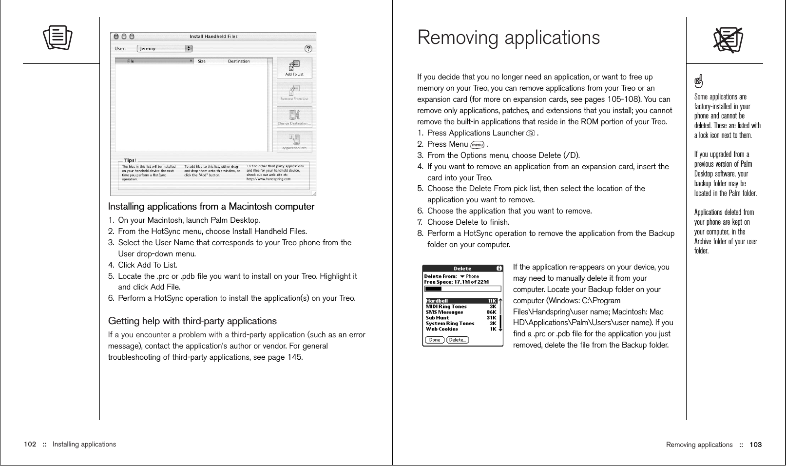 Removing applications ::   103Removing applicationsIf you decide that you no longer need an application, or want to free upmemory on your Treo, you can remove applications from your Treo or anexpansion card (for more on expansion cards, see pages 105-108). You canremove only applications, patches, and extensions that you install; you cannotremove the built-in applications that reside in the ROM portion of your Treo.1. Press Applications Launcher . 2. Press Menu .3. From the Options menu, choose Delete (/D).4. If you want to remove an application from an expansion card, insert thecard into your Treo.5. Choose the Delete From pick list, then select the location of theapplication you want to remove.6. Choose the application that you want to remove.7. Choose Delete to ﬁnish.8. Perform a HotSync operation to remove the application from the Backupfolder on your computer.If the application re-appears on your device, youmay need to manually delete it from yourcomputer. Locate your Backup folder on yourcomputer (Windows: C:\ProgramFiles\Handspring\user name; Macintosh: MacHD\Applications\Palm\Users\user name). If youﬁnd a .prc or .pdb ﬁle for the application you justremoved, delete the ﬁle from the Backup folder.Installing applications from a Macintosh computer1. On your Macintosh, launch Palm Desktop.2. From the HotSync menu, choose Install Handheld Files.3. Select the User Name that corresponds to your Treo phone from theUser drop-down menu.4. Click Add To List.5. Locate the .prc or .pdb ﬁle you want to install on your Treo. Highlight itand click Add File.6. Perform a HotSync operation to install the application(s) on your Treo.Getting help with third-party applicationsIf a you encounter a problem with a third-party application (such as an errormessage), contact the application’s author or vendor. For generaltroubleshooting of third-party applications, see page 145. 102 ::   Installing applicationsSome applications arefactory-installed in yourphone and cannot bedeleted. These are listed witha lock icon next to them.If you upgraded from aprevious version of PalmDesktop software, yourbackup folder may belocated in the Palm folder.Applications deleted fromyour phone are kept onyour computer, in theArchive folder of your userfolder.