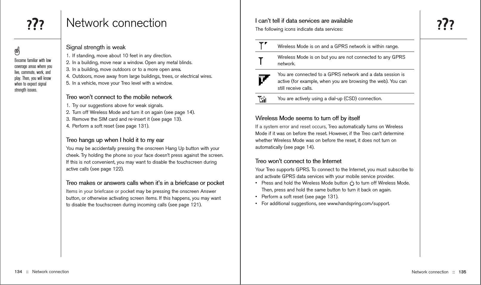 Network connection ::   135I can’t tell if data services are availableThe following icons indicate data services:Wireless Mode is on and a GPRS network is within range.Wireless Mode is on but you are not connected to any GPRSnetwork.You are connected to a GPRS network and a data session isactive (for example, when you are browsing the web). You canstill receive calls.You are actively using a dial-up (CSD) connection.Wireless Mode seems to turn off by itselfIf a system error and reset occurs, Treo automatically turns on WirelessMode if it was on before the reset. However, if the Treo can’t determinewhether Wireless Mode was on before the reset, it does not turn onautomatically (see page 14).Treo won’t connect to the InternetYour Treo supports GPRS. To connect to the Internet, you must subscribe toand activate GPRS data services with your mobile service provider. •Press and hold the Wireless Mode button to turn off Wireless Mode.Then, press and hold the same button to turn it back on again.•Perform a soft reset (see page 131).•For additional suggestions, see www.handspring.com/support.Network connectionSignal strength is weak1. If standing, move about 10 feet in any direction.2. In a building, move near a window. Open any metal blinds.3. In a building, move outdoors or to a more open area.4. Outdoors, move away from large buildings, trees, or electrical wires.5. In a vehicle, move your Treo level with a window.Treo won’t connect to the mobile network1. Try our suggestions above for weak signals.2. Turn off Wireless Mode and turn it on again (see page 14).3. Remove the SIM card and re-insert it (see page 13).4. Perform a soft reset (see page 131).Treo hangs up when I hold it to my earYou may be accidentally pressing the onscreen Hang Up button with yourcheek. Try holding the phone so your face doesn’t press against the screen.If this is not convenient, you may want to disable the touchscreen duringactive calls (see page 122).Treo makes or answers calls when it’s in a briefcase or pocketItems in your briefcase or pocket may be pressing the onscreen Answerbutton, or otherwise activating screen items. If this happens, you may wantto disable the touchscreen during incoming calls (see page 121).134 ::   Network connectionBecome familiar with lowcoverage areas where youlive, commute, work, andplay. Then, you will knowwhen to expect signalstrength issues.