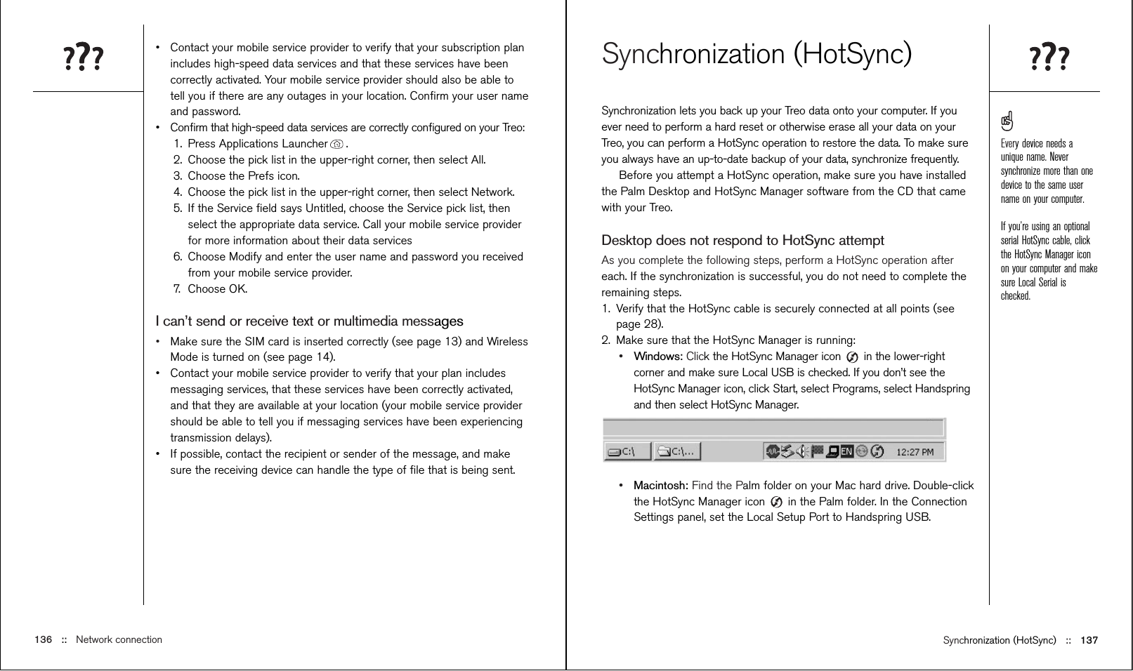 Synchronization (HotSync) ::   137Synchronization (HotSync)Synchronization lets you back up your Treo data onto your computer. If youever need to perform a hard reset or otherwise erase all your data on yourTreo, you can perform a HotSync operation to restore the data. To make sureyou always have an up-to-date backup of your data, synchronize frequently.Before you attempt a HotSync operation, make sure you have installedthe Palm Desktop and HotSync Manager software from the CD that camewith your Treo.Desktop does not respond to HotSync attemptAs you complete the following steps, perform a HotSync operation aftereach. If the synchronization is successful, you do not need to complete theremaining steps.  1. Verify that the HotSync cable is securely connected at all points (seepage 28).2. Make sure that the HotSync Manager is running:•Windows: Click the HotSync Manager icon  in the lower-rightcorner and make sure Local USB is checked. If you don’t see theHotSync Manager icon, click Start, select Programs, select Handspringand then select HotSync Manager.•Macintosh: Find the Palm folder on your Mac hard drive. Double-clickthe HotSync Manager icon in the Palm folder. In the ConnectionSettings panel, set the Local Setup Port to Handspring USB.•Contact your mobile service provider to verify that your subscription planincludes high-speed data services and that these services have beencorrectly activated. Your mobile service provider should also be able totell you if there are any outages in your location. Conﬁrm your user nameand password.•Conﬁrm that high-speed data services are correctly conﬁgured on your Treo:1. Press Applications Launcher .2. Choose the pick list in the upper-right corner, then select All.3. Choose the Prefs icon.4.  Choose the pick list in the upper-right corner, then select Network.5. If the Service ﬁeld says Untitled, choose the Service pick list, thenselect the appropriate data service. Call your mobile service providerfor more information about their data services6. Choose Modify and enter the user name and password you receivedfrom your mobile service provider.7. Choose OK.I can’t send or receive text or multimedia messages•Make sure the SIM card is inserted correctly (see page 13) and WirelessMode is turned on (see page 14).•Contact your mobile service provider to verify that your plan includesmessaging services, that these services have been correctly activated,and that they are available at your location (your mobile service providershould be able to tell you if messaging services have been experiencingtransmission delays).•If possible, contact the recipient or sender of the message, and makesure the receiving device can handle the type of ﬁle that is being sent.136 ::   Network connectionEvery device needs aunique name. Neversynchronize more than onedevice to the same username on your computer.If you’re using an optionalserial HotSync cable, clickthe HotSync Manager iconon your computer and makesure Local Serial ischecked.