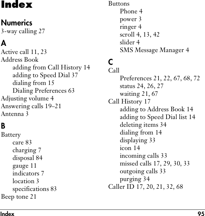 Index 95IndexNumerics3-way calling 27AActive call 11, 23Address Bookadding from Call History 14adding to Speed Dial 37dialing from 15Dialing Preferences 63Adjusting volume 4Answering calls 19–21Antenna 3BBatterycare 83charging 7disposal 84gauge 11indicators 7location 3specifications 83Beep tone 21ButtonsPhone 4power 3ringer 4scroll 4, 13, 42slider 4SMS Message Manager 4CCallPreferences 21, 22, 67, 68, 72status 24, 26, 27waiting 21, 67Call History 17adding to Address Book 14adding to Speed Dial list 14deleting items 34dialing from 14displaying 33icon 14incoming calls 33missed calls 17, 29, 30, 33outgoing calls 33purging 34Caller ID 17, 20, 21, 32, 68