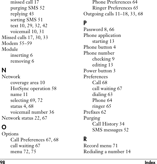 98 Indexmissed call 17purging SMS 52replying 43sorting SMS 51text 10, 29, 32, 42voicemail 10, 31Missed calls 17, 30, 33Modem 55–59Moduleinserting 6removing 6NNetworkcoverage area 10HotSync operation 58name 11selecting 69, 72status 4, 68voicemail number 36Network status 22, 67OOptionsCall Preferences 67, 68call waiting 67menu 72, 75Phone Preferences 64Ringer Preferences 65Outgoing calls 11–18, 33, 68PPassword 8, 66Phone applicationstarting 13Phone button 4Phone numberchecking 9editing 13Power button 3PreferencesCall 68call waiting 67dialing 63Phone 64ringer 65Prefixes 62PurgingCall History 34SMS messages 52RRecord menu 71Redialing a number 14