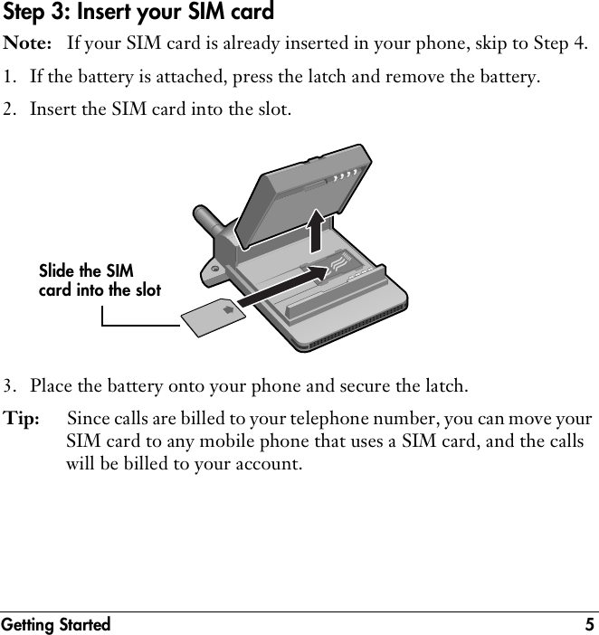 Getting Started 5Step 3: Insert your SIM cardNote: If your SIM card is already inserted in your phone, skip to Step 4.1. If the battery is attached, press the latch and remove the battery.2. Insert the SIM card into the slot.3. Place the battery onto your phone and secure the latch.Tip: Since calls are billed to your telephone number, you can move your SIM card to any mobile phone that uses a SIM card, and the calls will be billed to your account.Slide the SIM card into the slot
