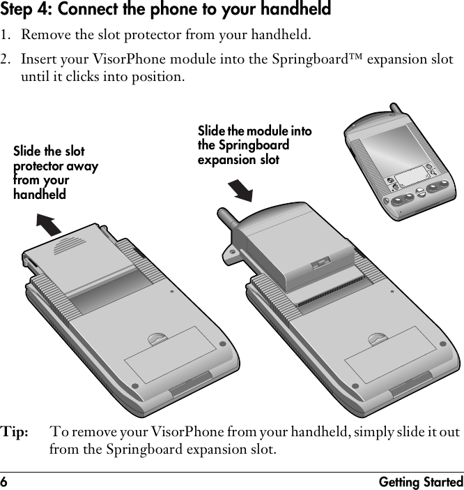 6 Getting StartedStep 4: Connect the phone to your handheld1. Remove the slot protector from your handheld.2. Insert your VisorPhone module into the Springboard™ expansion slot until it clicks into position.Tip: To remove your VisorPhone from your handheld, simply slide it out from the Springboard expansion slot.Slide the slot protector away from your handheldSlide the module into the Springboard expansion slot