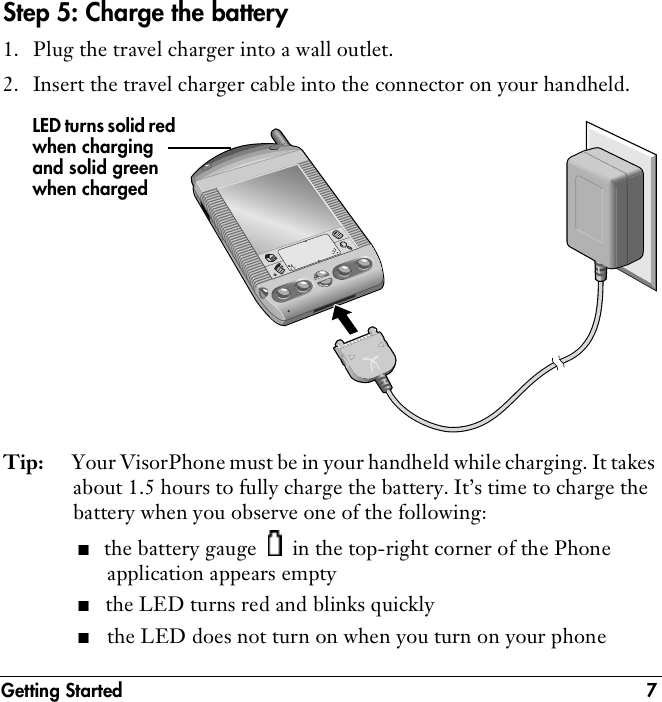 Getting Started 7Step 5: Charge the battery1. Plug the travel charger into a wall outlet.2. Insert the travel charger cable into the connector on your handheld. Tip: Your VisorPhone must be in your handheld while charging. It takes about 1.5 hours to fully charge the battery. It’s time to charge the battery when you observe one of the following:■the battery gauge   in the top-right corner of the Phone application appears empty ■the LED turns red and blinks quickly■the LED does not turn on when you turn on your phoneLED turns solid red when charging and solid green when charged