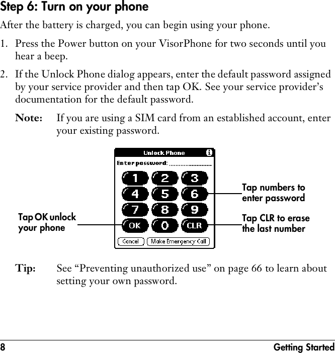 8 Getting StartedStep 6: Turn on your phoneAfter the battery is charged, you can begin using your phone.1. Press the Power button on your VisorPhone for two seconds until you hear a beep.2. If the Unlock Phone dialog appears, enter the default password assigned by your service provider and then tap OK. See your service provider’s documentation for the default password. Note: If you are using a SIM card from an established account, enter your existing password.Tip: See “Preventing unauthorized use” on page 66 to learn about setting your own password.Tap numbers to enter passwordTap OK unlock your phone Tap CLR to erase the last number