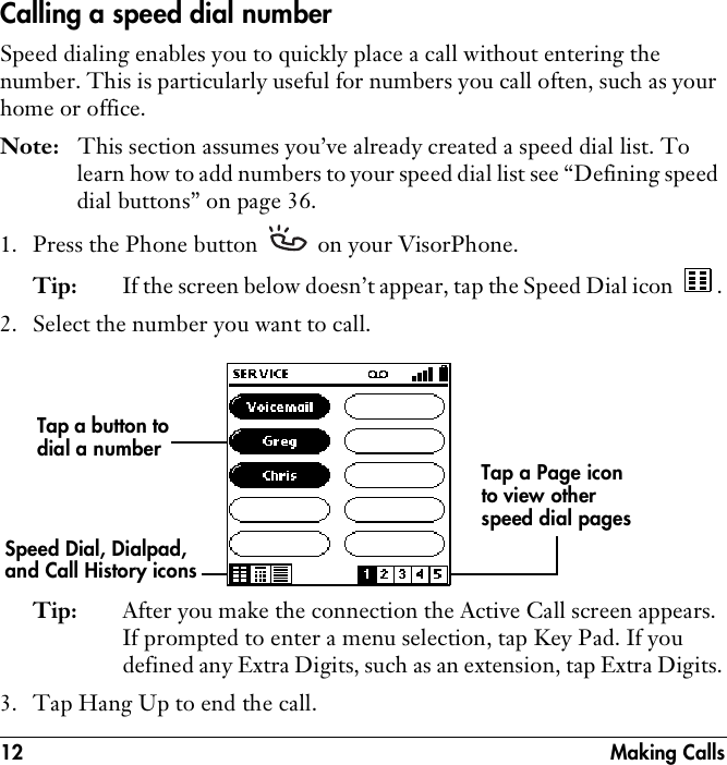 12 Making CallsCalling a speed dial numberSpeed dialing enables you to quickly place a call without entering the number. This is particularly useful for numbers you call often, such as your home or office. Note: This section assumes you’ve already created a speed dial list. To learn how to add numbers to your speed dial list see “Defining speed dial buttons” on page 36.1. Press the Phone button   on your VisorPhone.Tip: If the screen below doesn’t appear, tap the Speed Dial icon  .2. Select the number you want to call.Tip: After you make the connection the Active Call screen appears. If prompted to enter a menu selection, tap Key Pad. If you defined any Extra Digits, such as an extension, tap Extra Digits.3. Tap Hang Up to end the call.Tap a button to dial a numberTap a Page icon to view other speed dial pagesSpeed Dial, Dialpad, and Call History icons