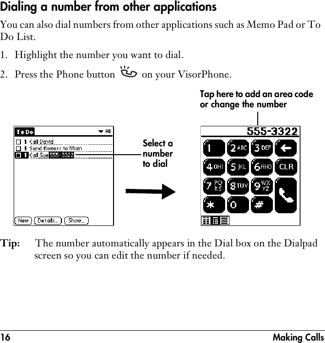 16 Making CallsDialing a number from other applicationsYou can also dial numbers from other applications such as Memo Pad or To Do List.1. Highlight the number you want to dial.2. Press the Phone button   on your VisorPhone.Tip: The number automatically appears in the Dial box on the Dialpad screen so you can edit the number if needed.Select a number to dialTap here to add an area code or change the number