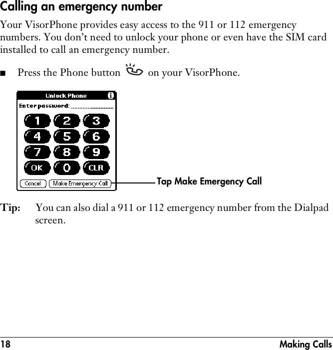 18 Making CallsCalling an emergency numberYour VisorPhone provides easy access to the 911 or 112 emergency numbers. You don’t need to unlock your phone or even have the SIM card installed to call an emergency number.■Press the Phone button   on your VisorPhone.Tip: You can also dial a 911 or 112 emergency number from the Dialpad screen.Tap Make Emergency Call