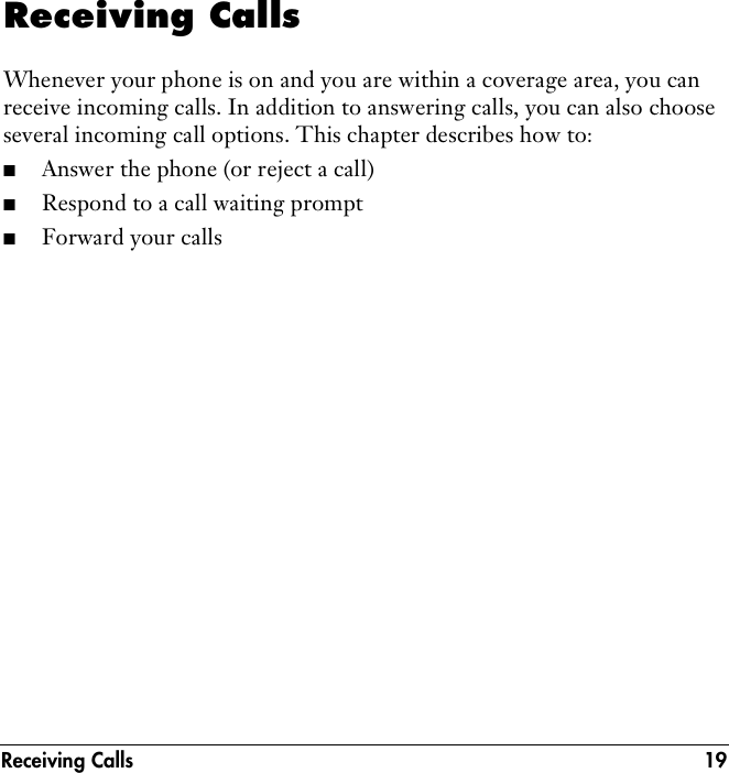 Receiving Calls 19Receiving CallsWhenever your phone is on and you are within a coverage area, you can receive incoming calls. In addition to answering calls, you can also choose several incoming call options. This chapter describes how to: ■Answer the phone (or reject a call)■Respond to a call waiting prompt■Forward your calls