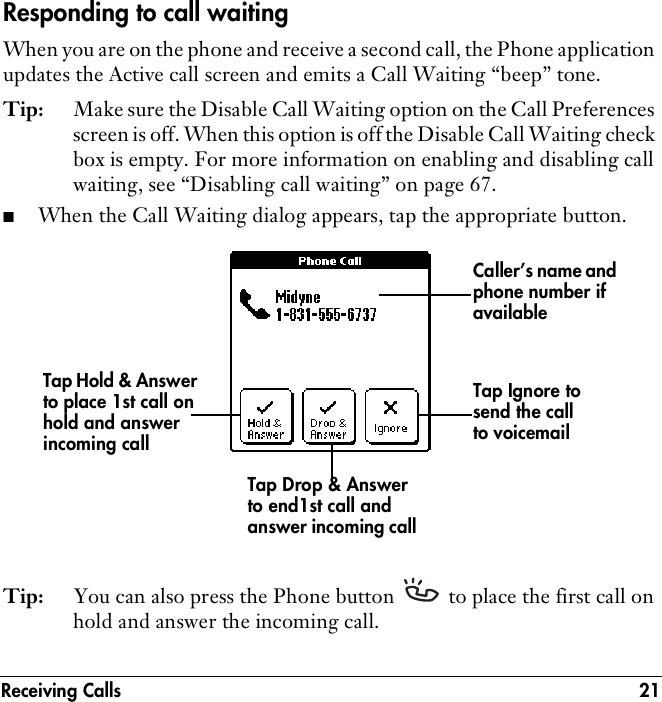 Receiving Calls 21Responding to call waitingWhen you are on the phone and receive a second call, the Phone application updates the Active call screen and emits a Call Waiting “beep” tone.Tip: Make sure the Disable Call Waiting option on the Call Preferences screen is off. When this option is off the Disable Call Waiting check box is empty. For more information on enabling and disabling call waiting, see “Disabling call waiting” on page 67. ■When the Call Waiting dialog appears, tap the appropriate button.Tip: You can also press the Phone button   to place the first call on hold and answer the incoming call.Caller’s name and phone number if availableTap Hold &amp; Answer to place 1st call on hold and answer incoming callTap Drop &amp; Answer to end1st call and answer incoming callTap Ignore to send the call to voicemail