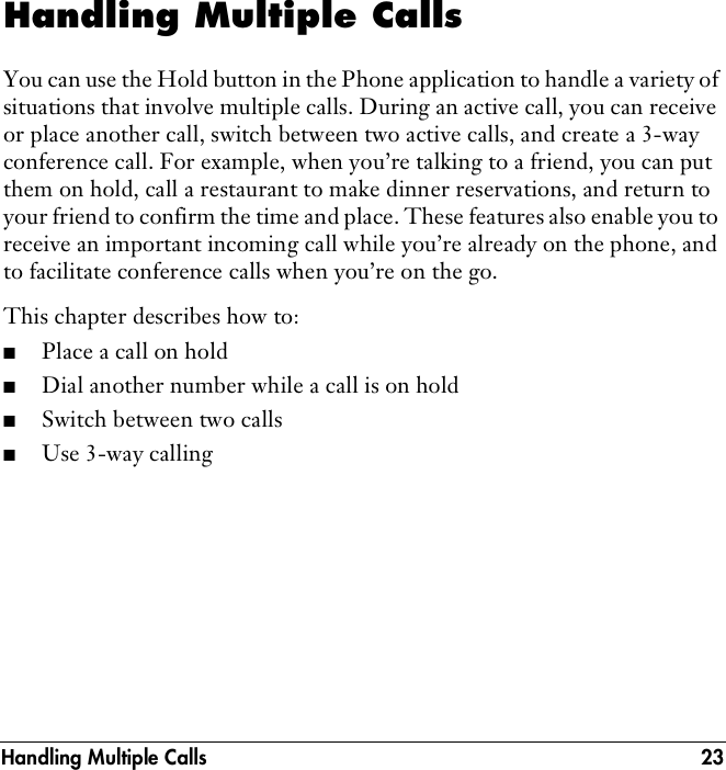 Handling Multiple Calls 23Handling Multiple CallsYou can use the Hold button in the Phone application to handle a variety of situations that involve multiple calls. During an active call, you can receive or place another call, switch between two active calls, and create a 3-way conference call. For example, when you’re talking to a friend, you can put them on hold, call a restaurant to make dinner reservations, and return to your friend to confirm the time and place. These features also enable you to receive an important incoming call while you’re already on the phone, and to facilitate conference calls when you’re on the go.This chapter describes how to: ■Place a call on hold■Dial another number while a call is on hold■Switch between two calls■Use 3-way calling