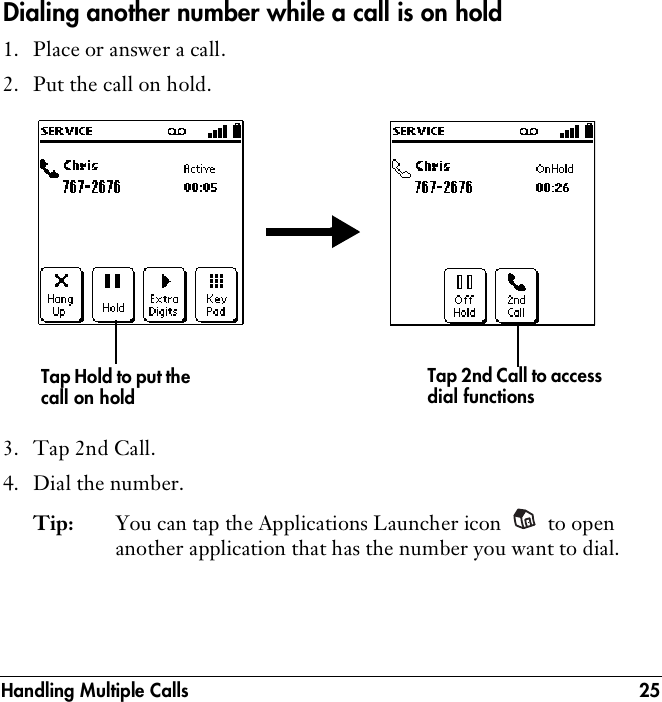 Handling Multiple Calls 25Dialing another number while a call is on hold1. Place or answer a call.2. Put the call on hold.3. Tap 2nd Call.4. Dial the number.Tip: You can tap the Applications Launcher icon   to open another application that has the number you want to dial.Tap 2nd Call to access dial functionsTap Hold to put the call on hold
