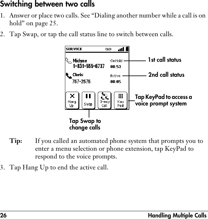 26  Handling Multiple CallsSwitching between two calls1. Answer or place two calls. See “Dialing another number while a call is on hold” on page 25.2. Tap Swap, or tap the call status line to switch between calls.Tip: If you called an automated phone system that prompts you to enter a menu selection or phone extension, tap KeyPad to respond to the voice prompts. 3. Tap Hang Up to end the active call.Tap Swap to change callsTap KeyPad to access a voice prompt system1st call status 2nd call status 