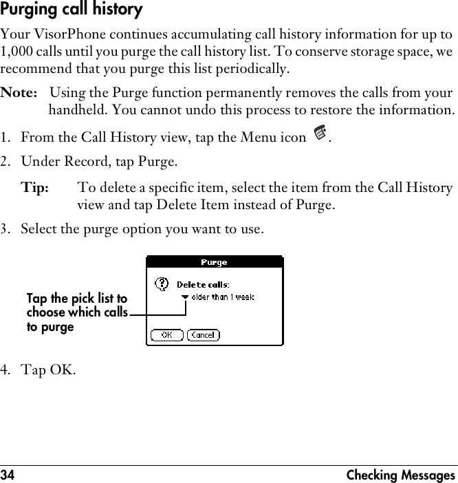 34 Checking MessagesPurging call historyYour VisorPhone continues accumulating call history information for up to 1,000 calls until you purge the call history list. To conserve storage space, we recommend that you purge this list periodically.Note: Using the Purge function permanently removes the calls from your handheld. You cannot undo this process to restore the information.1. From the Call History view, tap the Menu icon  .2. Under Record, tap Purge.Tip: To delete a specific item, select the item from the Call History view and tap Delete Item instead of Purge.3. Select the purge option you want to use.4. Tap OK.Tap the pick list to choose which calls to purge