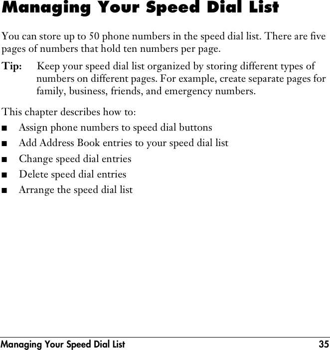 Managing Your Speed Dial List 35Managing Your Speed Dial ListYou can store up to 50 phone numbers in the speed dial list. There are five pages of numbers that hold ten numbers per page. Tip: Keep your speed dial list organized by storing different types of numbers on different pages. For example, create separate pages for family, business, friends, and emergency numbers. This chapter describes how to: ■Assign phone numbers to speed dial buttons■Add Address Book entries to your speed dial list■Change speed dial entries■Delete speed dial entries■Arrange the speed dial list