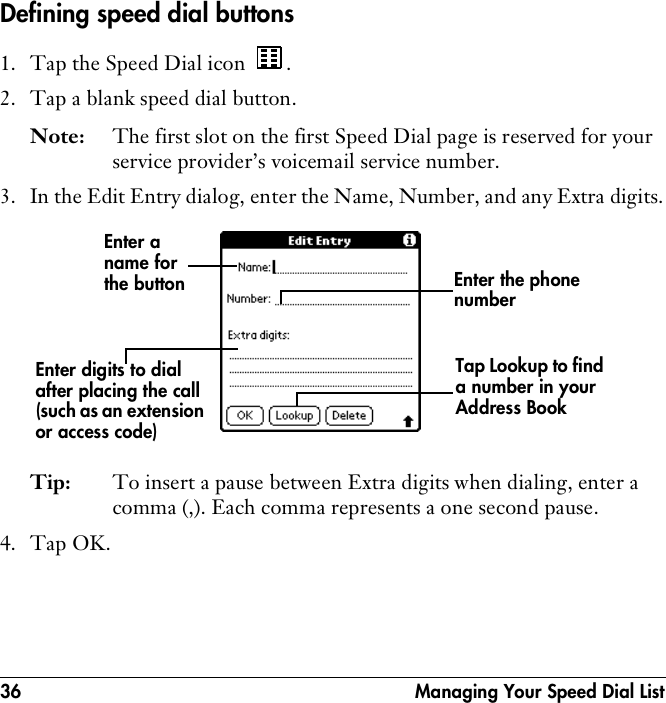 36  Managing Your Speed Dial ListDefining speed dial buttons1. Tap the Speed Dial icon  .2. Tap a blank speed dial button.Note: The first slot on the first Speed Dial page is reserved for your service provider’s voicemail service number.3. In the Edit Entry dialog, enter the Name, Number, and any Extra digits.Tip: To insert a pause between Extra digits when dialing, enter a comma (,). Each comma represents a one second pause.4. Tap OK.Enter a name for the buttonTap Lookup to find a number in your Address BookEnter the phone numberEnter digits to dial after placing the call (such as an extension or access code)