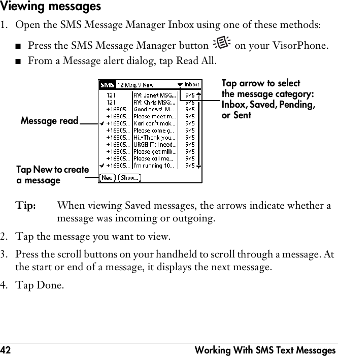 42  Working With SMS Text MessagesViewing messages1. Open the SMS Message Manager Inbox using one of these methods:■Press the SMS Message Manager button   on your VisorPhone.■From a Message alert dialog, tap Read All. Tip: When viewing Saved messages, the arrows indicate whether a message was incoming or outgoing. 2. Tap the message you want to view.3. Press the scroll buttons on your handheld to scroll through a message. At the start or end of a message, it displays the next message. 4. Tap Done.Tap New to create a messageTap arrow to select the message category: Inbox, Saved, Pending, or Sent Message read