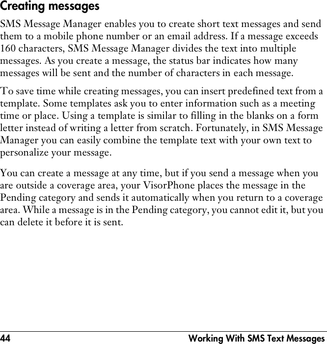 44  Working With SMS Text MessagesCreating messagesSMS Message Manager enables you to create short text messages and send them to a mobile phone number or an email address. If a message exceeds 160 characters, SMS Message Manager divides the text into multiple messages. As you create a message, the status bar indicates how many messages will be sent and the number of characters in each message. To save time while creating messages, you can insert predefined text from a template. Some templates ask you to enter information such as a meeting time or place. Using a template is similar to filling in the blanks on a form letter instead of writing a letter from scratch. Fortunately, in SMS Message Manager you can easily combine the template text with your own text to personalize your message.You can create a message at any time, but if you send a message when you are outside a coverage area, your VisorPhone places the message in the Pending category and sends it automatically when you return to a coverage area. While a message is in the Pending category, you cannot edit it, but you can delete it before it is sent.